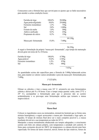 48
Comecemos com a fórmula base que servirá para os ajustes que se farão necessários
para atender a certas condições locais:
44
Farinha de trigo 100,0% 50.000g
Água potável(gelada) 58,0% 29.000g
Fermento instantâneo 1,5% 750g
Sal 2,0% 1.000g
Extrato de malte 1,0% 500g
Aditivo unificado 0,5% 250g
Propianato de cálcio 0,3% 150g
__________________
89.150g
Massa pré- fermentada 15,0% 7.400g
__________________
96.550g
A seguir a formulação da própria “massa pré- fermentada”, cujo tempo de maturação
deverá girar em torno de 8 a 10 horas.
Farinha de trigo 100,0% 4.700g
Água potável 55,0% 2.585g
Fermento instantâneo 1,5% 070g
Sal 1,8% 080g
___________________
7.435g
As quantidades acima são específicas para a fórmula de 5.000g balanceada acima
mas, para manter os valores vamos arredondar o peso da massa pré- fermentada para
7.400g.
1º ETAPA
Massa pré- fermentada
Efetuar os cálculos e tirar a massa com 24° C; arrumá-la em uma fermentadora
coberta e deixar pôr 8 a 10 horas. Caso o tempo esteja quente( verão, entre 27°C e
29° C), acompanhar a fermentação para que o processo não se acelere
acidentalmente e se provoque uma fermentação acética que tornaria a massa
inaproveitável.
2º ETAPA
Massa final
Colocar os ingredientes secos na misturadora, misturá-los bem(até que se forme uma
mistura homogênea); a seguir acrescentar a massa pré- fermentada e logo após, os
líquidos. O tempo de mistura final deve ser o mais completo possível e, a massa
resultante deverá ter a sua temperatura ao redor de 24° C.
Manipular a massa normalmente obedecendo aos tempos adequados; o crescimento
correto será feito em câmara própria, com temperatura e umidade sob controle. O
forno para cozimento deverá ter 200°C de temperatura e a câmara deverá estar bem
vaporizada. Os fornos de lastro extraível, móvel, fornos do tipo rotativos, fornos de
 