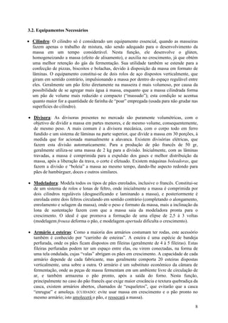 8
3.2. Equipamentos Necessários
• Cilindro: O cilindro só é considerado um equipamento essencial, quando as masseiras
fazem apenas o trabalho de mistura, não sendo adequado para o desenvolvimento da
massa em um tempo considerável. Nesta função, ele desenvolve o glúten,
homogeneizando a massa (efeito de alisamento), e auxilia no crescimento, já que obtém
uma melhor retenção do gás da fermentação. Sua utilidade também se estende para a
confecção de pizzas, biscoitos e bolachas, devido à disposição da massa em formato de
lâminas. O equipamento constitui-se de dois rolos de aço dispostos verticalmente, que
giram em sentido contrário, impulsionando a massa por dentro do espaço regulável entre
eles. Geralmente um pão feito diretamente na masseira é mais volumoso, por causa da
possibilidade de se agregar mais água à massa, enquanto que a massa cilindrada forma
um pão de volume mais reduzido e compacto (“massudo”); esta condição se acentua
quanto maior for a quantidade de farinha de “poar” empregada (usada para não grudar nas
superfícies do cilindro).
• Divisora: As divisoras presentes no mercado são puramente volumétricas, com o
objetivo de dividir a massa em partes menores, e de mesmo volume, consequentemente,
de mesmo peso. A mais comum é a divisora mecânica, com o corpo todo em ferro
fundido e um sistema de lâminas na parte superior, que divide a massa em 30 porções, à
medida que for acionada manualmente a alavanca. Existem divisórias elétricas, que
fazem esta divisão automaticamente. Para a produção de pão francês de 50 gr,
geralmente utiliza-se uma massa de 2 kg para a divisão. Inicialmente, com as lâminas
travadas, a massa é comprimida para a expulsão dos gases e melhor distribuição da
massa, após a liberação da trava, o corte é efetuado. Existem máquinas boleadoras, que
fazem a divisão e “boleia” a massa ao mesmo tempo, dando-lhe aspecto redondo para
pães de hambúrguer, doces e outros similares.
• Modeladora: Modela todos os tipos de pães enrolados, inclusive o francês. Constitui-se
de um sistema de rolos e lonas de feltro, onde inicialmente a massa é comprimida por
dois cilindros reguláveis (desgaseificando e laminando a massa), e posteriormente é
enrolada entre dois feltros circulando em sentido contrário (completando o alongamento,
enrolamento e selagem da massa), onde o peso e formato da massa, mais a inclinação da
lona de sustentação fazem com que a massa saia da modeladora pronta para o
crescimento. O ideal é que promova a formação de uma elipse de 2,5 à 3 voltas
(modelagem frouxa deforma o pão, e modelagem apertada dificulta o crescimento).
• Armário e esteiras: Como a maioria dos armários costumam ter rodas, este acessório
também é conhecido por “carrinho de esteiras”. A esteira é uma espécie de bandeja
perfurada, onde os pães ficam dispostos em fileiras (geralmente de 4 à 5 fileiras). Estas
fileiras perfuradas podem ter um espaço entre elas, ou virem conectadas, na forma de
uma tela ondulada, cujas “valas” abrigam os pães em crescimento. A capacidade de cada
armário depende de cada fabricante, mas geralmente comporta 20 esteiras dispostas
verticalmente, uma sobre a outra. O armário é um substituto econômico da câmara de
fermentação, onde as peças de massa fermentam em um ambiente livre de circulação de
ar, e também armazena o pão pronto, após a saída do forno. Nesta função,
principalmente no caso do pão francês que exige maior crocância e textura quebradiça da
casca, existem armários abertos, chamados de “esqueletos”, que evitarão que a casca
“enrugue” e amoleça. (CUIDADO: evite usar massa em crescimento e o pão pronto no
mesmo armário; isto amolecerá o pão, e ressecará a massa).
 