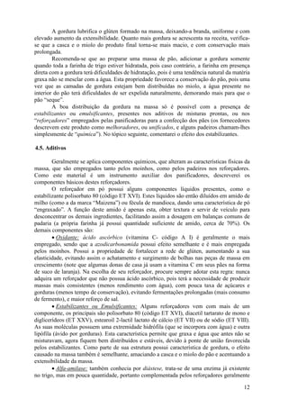 A gordura lubrifica o glúten formado na massa, deixando-a branda, uniforme e com
elevado aumento da extensibilidade. Quanto mais gordura se acrescenta na receita, verifica-
se que a casca e o miolo do produto final torna-se mais macio, e com conservação mais
prolongada.
        Recomenda-se que ao preparar uma massa de pão, adicionar a gordura somente
quando toda a farinha de trigo estiver hidratada, pois caso contrário, a farinha em presença
direta com a gordura terá dificuldades de hidratação, pois é uma tendência natural da matéria
graxa não se mesclar com a água. Esta propriedade favorece a conservação do pão, pois uma
vez que as camadas de gordura estejam bem distribuídas no miolo, a água presente no
interior do pão terá dificuldades de ser expelida naturalmente, demorando mais para que o
pão “seque”.
        A boa distribuição da gordura na massa só é possível com a presença de
estabilizantes ou emulsificantes, presentes nos aditivos de misturas prontas, ou nos
“reforçadores” empregados pelas panificadoras para a confecção dos pães (os fornecedores
descrevem este produto como melhoradores, ou unificados, e alguns padeiros chamam-lhes
simplesmente de “química”). No tópico seguinte, comentarei o efeito dos estabilizantes.

4.5. Aditivos

        Geralmente se aplica componentes químicos, que alteram as características físicas da
massa, que são empregados tanto pelos moinhos, como pelos padeiros nos reforçadores.
Como este material é um instrumento auxiliar dos panificadores, descreverei os
componentes básicos destes reforçadores.
        O reforçador em pó possui alguns componentes líquidos presentes, como o
estabilizante polisorbato 80 (código ET XVI). Estes líquidos são então diluídos em amido de
milho (como a da marca “Maizena”) ou fécula de mandioca, dando uma característica de pó
“engraxado”. A função deste amido é apenas esta, obter textura e servir de veículo para
desconcentrar os demais ingredientes, facilitando assim a dosagem em balanças comuns de
padaria (a própria farinha já possui quantidade suficiente de amido, cerca de 70%). Os
demais componentes são:
        • Oxidante: ácido ascórbico (vitamina C- código A I) é geralmente o mais
empregado, sendo que a azodicarbonamida possui efeito semelhante e é mais empregada
pelos moinhos. Possui a propriedade de fortalecer a rede de glúten, aumentando a sua
elasticidade, evitando assim o achatamento e surgimento de bolhas nas peças de massa em
crescimento (note que algumas donas de casa já usam a vitamina C em seus pães na forma
de suco de laranja). Na escolha de seu reforçador, procure sempre adotar esta regra: nunca
adquira um reforçador que não possua ácido ascórbico, pois terá a necessidade de produzir
massas mais consistentes (menos rendimento com água), com pouca taxa de açúcares e
gorduras (menos tempo de conservação), evitando fermentações prolongadas (mais consumo
de fermento), e maior reforço de sal.
        • Estabilizantes ou Emulsificantes: Alguns reforçadores vem com mais de um
componente, os principais são polisorbato 80 (código ET XVI), diacetil tartarato de mono e
diglicerídeos (ET XXV), estearoil 2-lactil lactato de cálcio (ET VII) ou de sódio (ET VIII).
As suas moléculas possuem uma extremidade hidrófila (que se incorpora com água) e outra
lipófila (ávido por gorduras). Esta característica permite que graxa e água que antes não se
misturavam, agora fiquem bem distribuídos e estáveis, devido à ponte de união favorecida
pelos estabilizantes. Como parte de sua estrutura possui característica de gordura, o efeito
causado na massa também é semelhante, amaciando a casca e o miolo do pão e acentuando a
extensibilidade da massa.
        • Alfa-amilase: também conhecia por diástese, trata-se de uma enzima já existente
no trigo, mas em pouca quantidade, portanto complementada pelos reforçadores geralmente

                                                                                          12
 