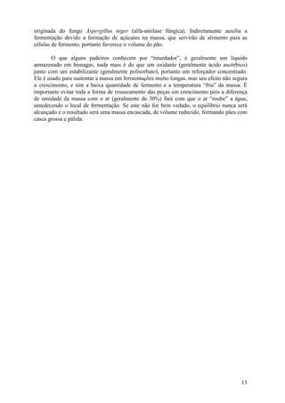 originada do fungo Aspergillus niger (alfa-amilase fúngica). Indiretamente auxilia a
fermentação devido a formação de açúcares na massa, que servirão de alimento para as
células de fermento, portanto favorece o volume do pão.

        O que alguns padeiros conhecem por “retardador”, é geralmente um líquido
armazenado em bisnagas, nada mais é do que um oxidante (geralmente ácido ascórbico)
junto com um estabilizante (geralmente polisorbato), portanto um reforçador concentrado.
Ele é usado para sustentar a massa em fermentações muito longas, mas seu efeito não segura
o crescimento, e sim a baixa quantidade de fermento e a temperatura “fria” da massa. É
importante evitar toda a forma de ressecamento das peças em crescimento pois a diferença
de umidade da massa com o ar (geralmente de 30%) fará com que o ar “roube” a água,
umedecendo o local de fermentação. Se este não for bem vedado, o equilíbrio nunca será
alcançado e o resultado será uma massa encascada, de volume reduzido, formando pães com
casca grossa e pálida.




                                                                                       13
 