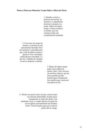 Passo a Passo na Masseira: Como Saber a Hora de Parar


                                     1. Quando se inicia o
                                     processo de mistura, na
                                     masseira, os ingredientes
                                     da massa começam a se
                                     juntar. Depois de algum
                                     tempo, a massa começa a
                                     se formar, mas sua
                                     estrutura ainda está
                                     completamente quebrada.



      2. Com mais um tempo de
      mistura, a estrutura já está
    parcialmente formada. Hora
  de aumentar a velocidade para
  que a rede do glúten comece a
      aparecer. Essa velocidade,
  conhecida por velocidade 2, é
  que faz o trabalho de cilindrar
  a massa e dispensa o cilindro.

                                         3. Depois de algum tempo,
                                         pegue outro pedaço de
                                         massa e abra. Você verá que
                                         ela está bem elástica, que ela
                                         estica quando puxada,
                                         ficando quase transparente.
                                         Isto significa que o processo
                                         está quase no fim.




  4. Misture um pouco mais, até que a massa atinja
            sua máxima elasticidade, ficando quase
               transparente ao toque dos dedos, sem
    arrebentar. Esse é o estado máximo do ponto de
         véu do glúten, principalmente nas farinhas
          fortes. É hora de parar, para que a rede do
                                glúten não se rompa.




                                                                          15
 