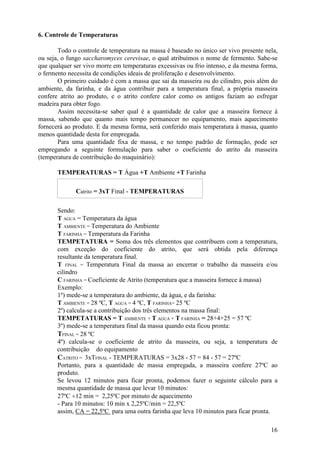 6. Controle de Temperaturas

       Todo o controle de temperatura na massa é baseado no único ser vivo presente nela,
ou seja, o fungo saccharomyces cerevisae, o qual atribuímos o nome de fermento. Sabe-se
que qualquer ser vivo morre em temperaturas excessivas ou frio intenso, e da mesma forma,
o fermento necessita de condições ideais de proliferação e desenvolvimento.
       O primeiro cuidado é com a massa que sai da masseira ou do cilindro, pois além do
ambiente, da farinha, e da água contribuir para a temperatura final, a própria masseira
confere atrito ao produto, e o atrito confere calor como os antigos faziam ao esfregar
madeira para obter fogo.
       Assim necessita-se saber qual é a quantidade de calor que a masseira fornece à
massa, sabendo que quanto mais tempo permanecer no equipamento, mais aquecimento
fornecerá ao produto. E da mesma forma, será conferido mais temperatura à massa, quanto
menos quantidade desta for empregada.
       Para uma quantidade fixa de massa, e no tempo padrão de formação, pode ser
empregando a seguinte formulação para saber o coeficiente do atrito da masseira
(temperatura de contribuição do maquinário):

       TEMPERATURAS = T Água +T Ambiente +T Farinha

              Catrito = 3xT Final - TEMPERATURAS

       Sendo:
       T AGUA = Temperatura da água
       T AMBIENTE = Temperatura do Ambiente
       T FARINHA = Temperatura da Farinha
       TEMPETATURA = Soma dos três elementos que contribuem com a temperatura,
       com exceção do coeficiente do atrito, que será obtida pela diferença
       resultante da temperatura final.
       T FINAL = Temperatura Final da massa ao encerrar o trabalho da masseira e/ou
       cilindro
       C FARINHA = Coeficiente de Atrito (temperatura que a masseira fornece à massa)
       Exemplo:
       1º) mede-se a temperatura do ambiente, da água, e da farinha:
       T AMBIENTE = 28 ºC, T AGUA = 4 ºC, T FARINHA= 25 ºC
       2º) calcula-se a contribuição dos três elementos na massa final:
       TEMPETATURAS = T AMBIENTE + T AGUA + T FARINHA = 28+4+25 = 57 ºC
       3º) mede-se a temperatura final da massa quando esta ficou pronta:
       TFINAL = 28 ºC
       4º) calcula-se o coeficiente de atrito da masseira, ou seja, a temperatura de
       contribuição do equipamento
       CATRITO = 3xTFINAL - TEMPERATURAS = 3x28 - 57 = 84 - 57 = 27ºC
       Portanto, para a quantidade de massa empregada, a masseira confere 27ºC ao
       produto.
       Se levou 12 minutos para ficar pronta, podemos fazer o seguinte cálculo para a
       mesma quantidade de massa que levar 10 minutos:
       27ºC ÷12 min = 2,25ºC por minuto de aquecimento
       - Para 10 minutos: 10 min x 2,25ºC/min = 22,5ºC
       assim, CA = 22,5ºC para uma outra farinha que leva 10 minutos para ficar pronta.

                                                                                      16
 