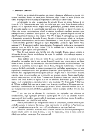7. Controle de Umidade

        É certo que a maioria dos padeiros não pesam a água que adicionam na massa, pois
temem a mudança brusca da absorção da farinha de trigo. O fato de pesar, já seria uma
forma de comprovar esta mudança e exigir melhor controle dos fornecedores.
        A hidratação, ou seja, a capacidade de retenção d’água em nossas farinhas é em
torno de 54%. Não devemos nos iludir em achar que por causa disto devemos colocar
apenas 54% de água numa receita de pão francês, por exemplo, quando o normal é até 60%.
O que cada receita pede é a quantidade ideal para que a textura e o desenvolvimento do
glúten não sejam comprometidos, afinal os demais ingredientes também possuem água
(exemplificando, o fermento fresco possui 70% de água, e as gorduras vegetais oscilam em
até 20%) conferindo na massa final cerca de 70 à 80% de água. A hidratação de cada farinha
é importante no controle da perda de peso durante o forneamento, afinal, se os demais
ingredientes permanecem no pão durante o forneamento , a causa de perda de peso no forno
é simplesmente a quantidade de água que o pão desprendeu. Diz-se que o pão francês perde
cerca de 25% de peso em relação à massa durante o forneamento, assim, se na massa estava
presente cerca de 80% de água, restam 55% de umidade que a farinha e os demais
ingredientes higroscópicos conseguiram reter.
        Mas de nada adianta uma farinha com alta retenção d’água, quando durante a
fabricação do pão, damos possibilidade da perda de umidade, principalmente durante o
crescimento das peças.
         Todo padeiro tem o conceito firme de que correntes de ar ressecam a massa,
deixando-a encascada e interferindo no seu desenvolvimento, mas poucos sabem que basta
deixar a massa à mercê do ambiente que este naturalmente causa o seu ressecamento. Este
fenômeno é facilmente explicado pelas leis da física, mas para exemplificar, vou dar um
exemplo de fácil assimilação: se pegarmos uma esponja molhada e a encostarmos em uma
esponja seca, notaremos que é uma questão de tempo para que a esponja seca fique molhada
também, pois a água presente em seus poros começa à migrar para os canais vazios da outra
esponja, e este processo perdura até o momento que as duas esponjas fiquem equilibradas,
ou seja, com o mesmo teor de água. Considere este fenômeno agora com a massa de pão
francês com cerca de 80% de água e o ar em seu ambiente de trabalho, que a exemplo da
região onde se encontra nossa matriz, fornece uma média de 50% de umidade. A diferença
de 30% de umidade fará com que a massa perca água para equilibrar a diferença com o ar,
ressecando continuamente até o momento que a massa possua a mesma umidade do ar, ou
que o ar presente num ambiente fechado, pequeno e isolado alcance a umidade próxima à da
massa.
        É por isso que as câmaras de crescimento são equipadas com sistemas de
umedecimento, cuja regulagem procura-se ajustar para 80 à 85% de umidade. Valores
superiores só favorecerão a incorporação de mais água na superfície da massa, deixando as
peças achatadas e com a incidência de bolhas.
        Para as panificadoras que não possuem câmara de crescimento, convém tomar alguns
cuidados durante o manuseio da massa, e seu crescimento em armários ou “carrinhos de
esteiras”, principalmente no verão e em regiões de clima seco, como no Nordeste.
        Ao retirar a massa da masseira, ou do cilindro, convém não deixar as peças expostas
durante muito tempo em cima da mesa, se isto for necessário, cubra a massa com um
plástico ou qualquer outra superfície impermeável.




                                                                                        18
 