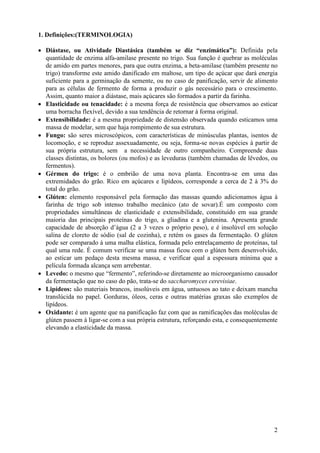 1. Definições:(TERMINOLOGIA)

• Diástase, ou Atividade Diastásica (também se diz “enzimática”): Definida pela
  quantidade de enzima alfa-amilase presente no trigo. Sua função é quebrar as moléculas
  de amido em partes menores, para que outra enzima, a beta-amilase (também presente no
  trigo) transforme este amido danificado em maltose, um tipo de açúcar que dará energia
  suficiente para a germinação da semente, ou no caso de panificação, servir de alimento
  para as células de fermento de forma a produzir o gás necessário para o crescimento.
  Assim, quanto maior a diástase, mais açúcares são formados a partir da farinha.
• Elasticidade ou tenacidade: é a mesma força de resistência que observamos ao esticar
  uma borracha flexível, devido a sua tendência de retornar à forma original.
• Extensibilidade: é a mesma propriedade de distensão observada quando esticamos uma
  massa de modelar, sem que haja rompimento de sua estrutura.
• Fungo: são seres microscópicos, com características de minúsculas plantas, isentos de
  locomoção, e se reproduz assexuadamente, ou seja, forma-se novas espécies à partir de
  sua própria estrutura, sem a necessidade de outro companheiro. Compreende duas
  classes distintas, os bolores (ou mofos) e as leveduras (também chamadas de lêvedos, ou
  fermentos).
• Gérmen do trigo: é o embrião de uma nova planta. Encontra-se em uma das
  extremidades do grão. Rico em açúcares e lipídeos, corresponde a cerca de 2 à 3% do
  total do grão.
• Glúten: elemento responsável pela formação das massas quando adicionamos água à
  farinha de trigo sob intenso trabalho mecânico (ato de sovar).É um composto com
  propriedades simultâneas de elasticidade e extensibilidade, constituído em sua grande
  maioria das principais proteínas do trigo, a gliadina e a glutenina. Apresenta grande
  capacidade de absorção d’água (2 a 3 vezes o próprio peso), e é insolúvel em solução
  salina de cloreto de sódio (sal de cozinha), e retém os gases da fermentação. O glúten
  pode ser comparado à uma malha elástica, formada pelo entrelaçamento de proteínas, tal
  qual uma rede. É comum verificar se uma massa ficou com o glúten bem desenvolvido,
  ao esticar um pedaço desta mesma massa, e verificar qual a espessura mínima que a
  película formada alcança sem arrebentar.
• Levedo: o mesmo que “fermento”, referindo-se diretamente ao microorganismo causador
  da fermentação que no caso do pão, trata-se do saccharomyces cerevisiae.
• Lipídeos: são materiais brancos, insolúveis em água, untuosos ao tato e deixam mancha
  translúcida no papel. Gorduras, óleos, ceras e outras matérias graxas são exemplos de
  lipídeos.
• Oxidante: é um agente que na panificação faz com que as ramificações das moléculas de
  glúten passem à ligar-se com a sua própria estrutura, reforçando esta, e consequentemente
  elevando a elasticidade da massa.




                                                                                         2
 