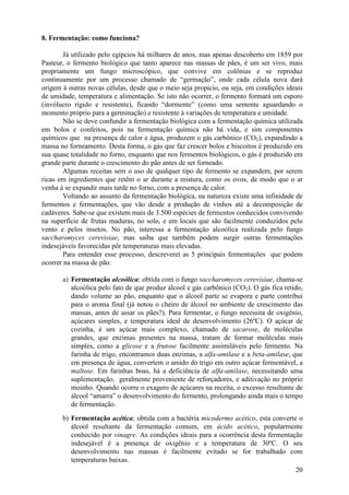8. Fermentação: como funciona?

        Já utilizado pelo egípcios há milhares de anos, mas apenas descoberto em 1859 por
Pasteur, o fermento biológico que tanto aparece nas massas de pães, é um ser vivo, mais
propriamente um fungo microscópico, que convive em colônias e se reproduz
continuamente por um processo chamado de “germação”, onde cada célula nova dará
origem à outras novas células, desde que o meio seja propício, ou seja, em condições ideais
de umidade, temperatura e alimentação. Se isto não ocorrer, o fermento formará um esporo
(invólucro rígido e resistente), ficando “dormente” (como uma semente aguardando o
momento próprio para a germinação) e resistente à variações de temperatura e umidade.
        Não se deve confundir a fermentação biológica com a fermentação química utilizada
em bolos e confeitos, pois na fermentação química não há vida, e sim componentes
químicos que na presença de calor e água, produzem o gás carbônico (CO2), expandindo a
massa no forneamento. Desta forma, o gás que faz crescer bolos e biscoitos é produzido em
sua quase totalidade no forno, enquanto que nos fermentos biológicos, o gás é produzido em
grande parte durante o crescimento do pão antes de ser forneado.
        Algumas receitas sem o uso de qualquer tipo de fermento se expandem, por serem
ricas em ingredientes que retêm o ar durante a mistura, como os ovos, de modo que o ar
venha à se expandir mais tarde no forno, com a presença de calor.
        Voltando ao assunto da fermentação biológica, na natureza existe uma infinidade de
fermentos e fermentações, que vão desde a produção de vinhos até a decomposição de
cadáveres. Sabe-se que existem mais de 3.500 espécies de fermentos conhecidos convivendo
na superfície de frutas maduras, no solo, e em locais que são facilmente conduzidos pelo
vento e pelos insetos. No pão, interessa a fermentação alcoólica realizada pelo fungo
saccharomyces cerevisiae, mas saiba que também podem surgir outras fermentações
indesejáveis favorecidas pôr temperaturas mais elevadas.
        Para entender esse processo, descreverei as 5 principais fermentações que podem
ocorrer na massa de pão:

       a) Fermentação alcoólica: obtida com o fungo saccharomyces cerevisiae, chama-se
          alcoólica pelo fato de que produz álcool e gás carbônico (CO2). O gás fica retido,
          dando volume ao pão, enquanto que o álcool parte se evapora e parte contribui
          para o aroma final (já notou o cheiro de álcool no ambiente de crescimento das
          massas, antes de assar os pães?). Para fermentar, o fungo necessita de oxigênio,
          açúcares simples, e temperatura ideal de desenvolvimento (26ºC). O açúcar de
          cozinha, é um açúcar mais complexo, chamado de sacarose, de moléculas
          grandes, que enzimas presentes na massa, tratam de formar moléculas mais
          simples, como a glicose e a frutose facilmente assimiláveis pelo fermento. Na
          farinha de trigo, encontramos duas enzimas, a alfa-amilase e a beta-amilase, que
          em presença de água, convertem o amido do trigo em outro açúcar fermentável, a
          maltose. Em farinhas boas, há a deficiência de alfa-amilase, necessitando uma
          suplementação, geralmente proveniente de reforçadores, e aditivação no próprio
          moinho. Quando ocorre o exagero de açúcares na receita, o excesso resultante de
          álcool “amarra” o desenvolvimento do fermento, prolongando ainda mais o tempo
          de fermentação.
       b) Fermentação acética: obtida com a bactéria micodermo acético, esta converte o
          álcool resultante da fermentação comum, em ácido acético, popularmente
          conhecido por vinagre. As condições ideais para a ocorrência desta fermentação
          indesejável é a presença de oxigênio e a temperatura de 30ºC. O seu
          desenvolvimento nas massas é facilmente evitado se for trabalhado com
          temperaturas baixas.
                                                                                      20
 