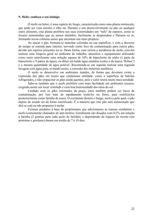 9. Mofo: conheça o seu inimigo

        O mofo ou bolor, é uma espécie de fungo, caracterizada como uma planta minúscula,
que pode ser vista mesmo à olho nú. Durante o seu desenvolvimento no pão ou qualquer
outro alimento, esta planta prolifera nas suas extremidades um “tufo” de esporos, como se
fossem sementinhas que ao menor distúrbio, facilmente se desprendem e flutuam no ar,
formando novas colônias assim que encontrar um meio propício.
        Ao atacar o pão, formam-se manchas coloridas na sua superfície, e com o decorrer
do tempo se estende para interior, servindo como foco de contaminação para outros pães,
devido aos esporos presentes no ar. Desta forma, caso ocorra a incidência do mofo, convém
realizar uma limpeza geral no ambiente de trabalho, utensílios e equipamento utilizando
como meio esterilizante uma solução aquosa de 10% de hipoclorito de sódio (1 parte de
hipoclorito e 9 partes de água), ou diluir em balde água sanitária (como a da marca “Kiboa”)
e a mesma quantidade de água potável. Recomenda-se em seguida realizar uma segunda
lavagem com água pura, evitando assim, a corrosão dos materiais metálicos.
        O mofo se desenvolve em ambientes úmidos, de forma que devemos evitar a
exposição dos pães em locais que condensam umidade, como a superfície de balcões
refrigerados, e não empacotar os pães ainda quentes, pois o calor reterá muito mais umidade.
        Sabe-se também que o mofo prolifera com mais facilidade em ambientes escuros,
exigindo assim um local ventilado e com boa luminosidade dos raios do sol.
        Cuidado com os pães retornados da praça, estes também podem ser focos de
contaminação, por isso trate de rapidamente tostá-los no forno, para reutilizá-los
posteriormente como farinha de rosca. O cozimento destrói o fungo, motivo pelo qual, o pão
depois de assado sai do forno esterilizado. É a maneira que este pão será armazenado que
dirá se está ou não propenso à mofar.
        Existem produtos à base de proprionatos que adicionamos às massas combatem o
mofo (comumente chamados de anti-mofos). Geralmente são dosados com 0,2% em relação
à farinha (2 gramas para cada quilo de farinha), e dependendo da riqueza da receita (em
proteínas e gorduras) duram em média de 7 à 10 dias.




                                                                                         22
 