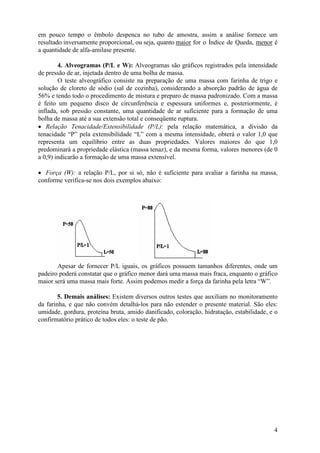em pouco tempo o êmbolo despenca no tubo de amostra, assim a análise fornece um
resultado inversamente proporcional, ou seja, quanto maior for o Índice de Queda, menor é
a quantidade de alfa-amilase presente.

        4. Alveogramas (P/L e W): Alveogramas são gráficos registrados pela intensidade
de pressão de ar, injetada dentro de uma bolha de massa.
        O teste alveográfico consiste na preparação de uma massa com farinha de trigo e
solução de cloreto de sódio (sal de cozinha), considerando a absorção padrão de água de
56% e tendo todo o procedimento de mistura e preparo de massa padronizado. Com a massa
é feito um pequeno disco de circunferência e espessura uniformes e, posteriormente, é
inflada, sob pressão constante, uma quantidade de ar suficiente para a formação de uma
bolha de massa até a sua extensão total e conseqüente ruptura.
• Relação Tenacidade/Extensibilidade (P/L): pela relação matemática, a divisão da
tenacidade “P” pela extensibilidade “L” com a mesma intensidade, obterá o valor 1,0 que
representa um equilíbrio entre as duas propriedades. Valores maiores do que 1,0
predominará a propriedade elástica (massa tenaz), e da mesma forma, valores menores (de 0
a 0,9) indicarão a formação de uma massa extensível.

• Força (W): a relação P/L, por si só, não é suficiente para avaliar a farinha na massa,
conforme verifica-se nos dois exemplos abaixo:




       Apesar de fornecer P/L iguais, os gráficos possuem tamanhos diferentes, onde um
padeiro poderá constatar que o gráfico menor dará uma massa mais fraca, enquanto o gráfico
maior será uma massa mais forte. Assim podemos medir a força da farinha pela letra “W”.

        5. Demais análises: Existem diversos outros testes que auxiliam no monitoramento
da farinha, e que não convém detalhá-los para não estender o presente material. São eles:
umidade, gordura, proteína bruta, amido danificado, coloração, hidratação, estabilidade, e o
confirmatório prático de todos eles: o teste de pão.




                                                                                          4
 