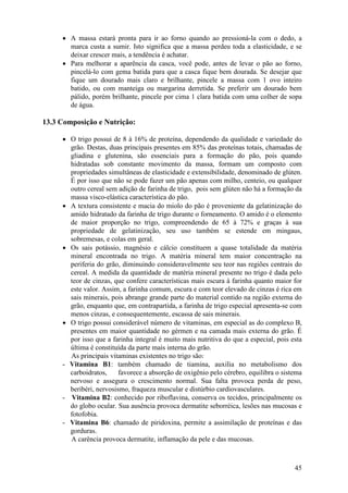 • A massa estará pronta para ir ao forno quando ao pressioná-la com o dedo, a
       marca custa a sumir. Isto significa que a massa perdeu toda a elasticidade, e se
       deixar crescer mais, a tendência é achatar.
     • Para melhorar a aparência da casca, você pode, antes de levar o pão ao forno,
       pincelá-lo com gema batida para que a casca fique bem dourada. Se desejar que
       fique um dourado mais claro e brilhante, pincele a massa com 1 ovo inteiro
       batido, ou com manteiga ou margarina derretida. Se preferir um dourado bem
       pálido, porém brilhante, pincele por cima 1 clara batida com uma colher de sopa
       de água.

13.3 Composição e Nutrição:

     • O trigo possui de 8 à 16% de proteína, dependendo da qualidade e variedade do
       grão. Destas, duas principais presentes em 85% das proteínas totais, chamadas de
       gliadina e glutenina, são essenciais para a formação do pão, pois quando
       hidratadas sob constante movimento da massa, formam um composto com
       propriedades simultâneas de elasticidade e extensibilidade, denominado de glúten.
       É por isso que não se pode fazer um pão apenas com milho, centeio, ou qualquer
       outro cereal sem adição de farinha de trigo, pois sem glúten não há a formação da
       massa visco-elástica característica do pão.
     • A textura consistente e macia do miolo do pão é proveniente da gelatinização do
       amido hidratado da farinha de trigo durante o forneamento. O amido é o elemento
       de maior proporção no trigo, compreendendo de 65 à 72% e graças à sua
       propriedade de gelatinização, seu uso também se estende em mingaus,
       sobremesas, e colas em geral.
     • Os sais potássio, magnésio e cálcio constituem a quase totalidade da matéria
       mineral encontrada no trigo. A matéria mineral tem maior concentração na
       periferia do grão, diminuindo consideravelmente seu teor nas regiões centrais do
       cereal. A medida da quantidade de matéria mineral presente no trigo é dada pelo
       teor de cinzas, que confere características mais escura à farinha quanto maior for
       este valor. Assim, a farinha comum, escura e com teor elevado de cinzas é rica em
       sais minerais, pois abrange grande parte do material contido na região externa do
       grão, enquanto que, em contrapartida, a farinha de trigo especial apresenta-se com
       menos cinzas, e consequentemente, escassa de sais minerais.
     • O trigo possui considerável número de vitaminas, em especial as do complexo B,
       presentes em maior quantidade no gérmen e na camada mais externa do grão. É
       por isso que a farinha integral é muito mais nutritiva do que a especial, pois esta
       última é constituída da parte mais interna do grão.
       As principais vitaminas existentes no trigo são:
     - Vitamina B1: também chamado de tiamina, auxilia no metabolismo dos
       carboidratos,     favorece a absorção de oxigênio pelo cérebro, equilibra o sistema
       nervoso e assegura o crescimento normal. Sua falta provoca perda de peso,
       beribéri, nervosismo, fraqueza muscular e distúrbio cardiovasculares.
     - Vitamina B2: conhecido por riboflavina, conserva os tecidos, principalmente os
       do globo ocular. Sua ausência provoca dermatite seborréica, lesões nas mucosas e
       fotofobia.
     - Vitamina B6: chamado de piridoxina, permite a assimilação de proteínas e das
       gorduras.
       A carência provoca dermatite, inflamação da pele e das mucosas.



                                                                                       45
 