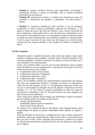 - Vitamina E: popular tocoferol, funciona como antioxidante, favorecendo o
        metabolismo muscular e auxilia na fertilidade. Não se conhece malefícios
        provenientes de sua ausência.
      - Vitamina PP: conhecida por niacina, é a vitamina mais abundante no trigo. Ela
        possibilita o metabolismo das gorduras e carboidratos. Sua falta provoca a
        pelagra.

      - Vitamina C: comumente chamada de ácido ascórbico, é um dos principais
      constituintes do aditivo usado na panificação, conhecido por reforçador. A sua
      adição na massa não torna o pão fonte de vitamina C, pois o ácido é convertido em
      outras substâncias e desnaturado desde o início da massa até o forneamento. O seu
      uso aumenta a elasticidade da massa, com conseqüente elevação da absorção d’água
      e retenção dos gases da fermentação, com considerável melhora no volume dos pães.
      É por isso que a boa dona de casa utiliza suco de laranja na sua receita de pão,
      evitando que eles cresçam achatados e com incidência de bolhas na superfície da
      massa.


13.4 Pão Congelado

      Atualmente pode-se congelar praticamente tudo, desde que algumas regras sejam
      seguidas e exigências sejam atendidas. O grande objetivo final da tecnologia do frio
      é estocar quantidades limitadas de alimentos em atenção ao desenvolvimento que o
      setor alimentício vem experimentando.
      O pão, como alimento básico é um dos que tem sido aquinhoado como um rápido
      desenvolvimento na área de congelamento. A aplicação do frio já pode ser feita em
      várias fases do processo, pôr exemplo:
      a- Congelamento ainda na fase de massa
      b- Congelamento logo após a modelagem
      c- Congelamento ainda semi- cozido
      d- Congelamento após o cozimento.
      Como o nosso trabalho se dirige mais especificamente ao panificador cuja empresa
      não conta com equipamentos potentes e avançados em termos de congelamento,
      vamos nos ater, pôr enquanto, ao item “c”, o congelamento ainda semi- cozido, uma
      vez que as necessidades de máquinas não são tão grandes e dispendiosas. Os itens
      restantes, “a” e “b” são viáveis em grandes quantidades em razão do volume do
      investimento e, finalmente, o item “d”, fica para a dona de casa que congelará seus
      pães em seus freezers domésticos.
      Como norma geral, qualquer desses estágios que mencionamos, gerará um produto-
      pão com algumas perdas, em relação aos pães frescos.
      - volume, uma ligeira quebra
      - durabilidade( quando exposto ao ambiente)
      - sabor e aroma, menos intensos.
      No entanto, em se tratando de pães de tipo francês, essas reduções passam quase
      desapercebidas em função da grande variabilidade desses padrões, de padaria a
      padaria.
      Antes de entrarmos em nosso tema, o congelamento dos semi- cozidos, gostaríamos
      de abordar, mesmo que superficialmente, alguns pontos sobre a conservação desses
      pães, em casa. O semi- cozido- congelado (que passaremos a chamar de scc) pode
      ser utilizado pelo panificador ou pela dona de casa, pôr isso fazemos as observações
      que se seguem:

                                                                                       46
 