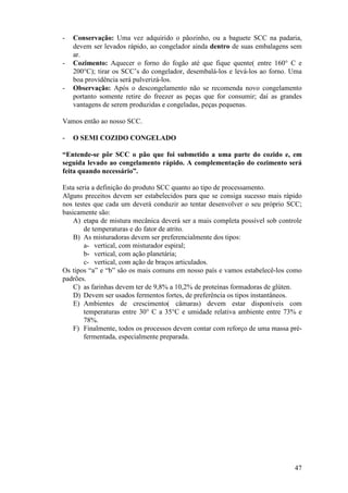 -   Conservação: Uma vez adquirido o pãozinho, ou a baguete SCC na padaria,
    devem ser levados rápido, ao congelador ainda dentro de suas embalagens sem
    ar.
-   Cozimento: Aquecer o forno do fogão até que fique quente( entre 160° C e
    200°C); tirar os SCC’s do congelador, desembalá-los e levá-los ao forno. Uma
    boa providência será pulverizá-los.
-   Observação: Após o descongelamento não se recomenda novo congelamento
    portanto somente retire do freezer as peças que for consumir; daí as grandes
    vantagens de serem produzidas e congeladas, peças pequenas.

Vamos então ao nosso SCC.

-   O SEMI COZIDO CONGELADO

“Entende-se pôr SCC o pão que foi submetido a uma parte do cozido e, em
seguida levado ao congelamento rápido. A complementação do cozimento será
feita quando necessário”.

Esta seria a definição do produto SCC quanto ao tipo de processamento.
Alguns preceitos devem ser estabelecidos para que se consiga sucesso mais rápido
nos testes que cada um deverá conduzir ao tentar desenvolver o seu próprio SCC;
basicamente são:
    A) etapa de mistura mecânica deverá ser a mais completa possível sob controle
        de temperaturas e do fator de atrito.
    B) As misturadoras devem ser preferencialmente dos tipos:
        a- vertical, com misturador espiral;
        b- vertical, com ação planetária;
        c- vertical, com ação de braços articulados.
Os tipos “a” e “b” são os mais comuns em nosso país e vamos estabelecê-los como
padrões.
    C) as farinhas devem ter de 9,8% a 10,2% de proteínas formadoras de glúten.
    D) Devem ser usados fermentos fortes, de preferência os tipos instantâneos.
    E) Ambientes de crescimento( câmaras) devem estar disponíveis com
        temperaturas entre 30° C a 35°C e umidade relativa ambiente entre 73% e
        78%.
    F) Finalmente, todos os processos devem contar com reforço de uma massa pré-
        fermentada, especialmente preparada.




                                                                              47
 