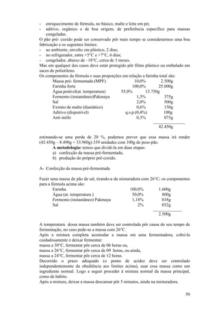 -   enriquecimento de fórmula, no básico, malte e leite em pó;
-   aditivo, orgânico e de boa origem, de preferência específico para massas
    congeladas.
O pão pré- cozido pode ser conservado pôr mais tempo se considerarmos uma boa
fabricação e os seguintes limites:
- ao ambiente, envolto em plástico, 2 dias;
- no refrigerador, entre +5°C e +7°C, 6 dias;
- congelador, abaixo de –18°C, cerca de 3 meses.
Mas em qualquer dos casos deve estar protegido pôr filme plástico ou embalado em
sacos de polietileno.
Os componentes da fórmula e suas proporções em relação a farinha total são:
        Massa pré- fermentada (MPF)                   10,0%         2.500g
        Farinha forte                               100,0%        25.000g
        Água potável(at. temperatura)        55,0%          13.750g
        Fermento (instantâneo)Pakmaya                  1,5%           375g
        Sal                                            2,0%           500g
        Extrato de malte (diastático)                  0,6%           150g
        Aditivo (disponível)                    q.s.p.(0,4%)          100g
        Anti môfo                                      0,3%           075g
                                                            ___________________
                                                               42.450g

estimando-se uma perda de 20 %, podemos prever que essa massa irá render
(42.450g – 8.490g = 33.960g) 339 unidades com 100g de peso-pão.
       A metodologia: temos que dividi-la em duas etapas:
       a) confecção da massa pré-fermentada;
       b) produção do próprio pré-cozido.

A- Confecção da massa pré-fermentada

Fazer uma massa de pão de sal, tirando-a da misturadora com 26°C; os componentes
para a fórmula acima são:
        Farinha                                   100,0%        1.600g
        Água (at. temperatura )                    50,0%          800g
        Fermento (instantâneo) Pakmaya             1,18%          018g
        Sal                                           2%          032g
                                                            _________________
                                                               2.500g

A temperatura dessa massa também deve ser controlada pôr causa do seu tempo de
fermentação, no caso pede-se a massa com 26°C.
Após a mistura completa acomodar a massa em uma fermentadora, cobri-la
cuidadosamente e deixar fermentar:
massa a 30°C, fermentar pôr cerca de 06 horas ou,
massa a 26°C, fermentar pôr cerca de 09 horas, ou ainda,
massa a 24°C, fermentar pôr cerca de 12 horas.
Decorrido o prazo adequado (o ponto de acidez deve ser controlado
independentemente da obediência aos limites acima), usar essa massa como um
ingrediente normal. Logo a seguir proceder à mistura normal da massa principal,
como de hábito.
Após a mistura, deixar a massa descansar pôr 5 minutos, ainda na misturadora.

                                                                                  50
 