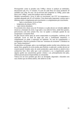 Prosseguindo: cortar as pesadas com 3.600g e deixar os pedaços já embolados,
descansarem pôr 10 a 15 minutos. O corte de cada bloco de massa produzirá 30
unidades com 120g. No caso da sua divisora não comportar os 3.600g , pesar cada
bloco com 1.800g e juntar dois pedaços antes de embolar.
Modelar normalmente e levar os pães ao crescimento, sob 32°C de temperatura e
umidade adequada, pôr 45 a 65 minutos. Uma observação importante; começa aqui a
diferença entra o congelamento pré-crescimento e o congelamento pós crescimento.
        Após o crescimento, levar ao forno
- temperatura da câmara 210°C;
- vapor interno abundante.
O cozimento deve durar cerca de 10 minutos e os pães devem ser retirados antes de
iniciar-se a douração da crosta. Logo após a sua saída do forno, ainda bem quentes,
pulverizá-los com leite comum frio; isso vai ajudar a coloração quando de sua
recuperação e cozimento final.
Os pães devem esfriar antes de serem empacotados ou protegidos, conforme já foi
explicado. Levar ao final da etapa que será o resfriamento doméstico, o
congelamento ou ainda a exposição em ambiente. No caso de congelamento, a
recuperação e final de cozimento é feita nos “terminais de cozimento” à distância ou
nos “fornos domésticos”.
Os pãezinhos ou bisnagas, após a sua modelagem podem receber uma cobertura com
queijo forte, gergelim ou aveia moída, para finalizar, os pães pré- cozidos devem ser
exaustivamente testados antes de serem produzidos; quem decidir-se adotá-lo deve
conhecê-los bem. Deve saber que o pré cozimento e, ou o congelamento, geram
alguma quebra nas característica gerais( volume e cor, principalmente) dos pães,
embora possam passar despercebidas ao consumidor.
Trata-se de um novo produto que deve ser divulgado, degustado e discutido com
seus clientes que em última análise, irão adotá-lo ou não.




                                                                                  51
 