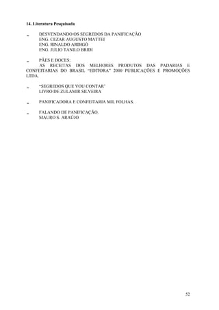 14. Literatura Pesquisada

      DESVENDANDO OS SEGREDOS DA PANIFICAÇÃO
      ENG. CEZAR AUGUSTO MATTEI
      ENG. RINALDO ARDIGÓ
      ENG. JULIO TANILO BRIDI

      PÃES E DOCES:
      AS RECEITAS DOS MELHORES PRODUTOS DAS PADARIAS E
CONFEITARIAS DO BRASIL “EDITORA” 2000 PUBLICAÇÕES E PROMOÇÕES
LTDA.

      “SEGREDOS QUE VOU CONTAR’
      LIVRO DE ZULAMIR SILVEIRA

      PANIFICADORA E CONFEITARIA MIL FOLHAS.

      FALANDO DE PANIFICAÇÃO.
      MAURO S. ARAÚJO




                                                           52
 