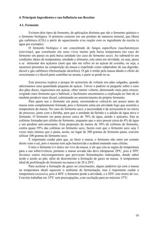 10
4. Principais Ingredientes e sua Influência nas Receitas
4.1. Fermento
Existem dois tipos de fermento, de aplicações distintas que são o fermento químico e
o fermento biológico. O primeiro consiste em um produto de natureza mineral, que libera
gás carbônico (CO2) a partir do aquecimento e/ou reação com os ingrediente da receita (a
água por exemplo).
O fermento biológico é um concentrado de fungos específicos (saccharomyces
cerevisiae), que constituem em seres vivos inertes pela baixa temperatura (no caso do
fermento em pasta) ou pela baixa umidade (no caso do fermento seco). Ao submetê-lo em
condições ideais de temperatura, umidade e alimento, este entra em atividade, ou seja, passa
a se alimentar dos açúcares (note que não me refiro só ao açúcar de cozinha, ou seja, a
sacarose) presentes na composição da massa e expelindo como subproduto de sua digestão,
álcool e gás carbônico (fermentação alcoólica). O gás é retido pela massa dando o efeito do
crescimento e o álcool parte contribui no aroma, e parte se perde no ar.
Este processo explica o porque do acréscimo de volume nos pães salgados, quando
adicionamos uma quantidade pequena de açúcar. Talvez o padeiro se pergunte sobre o caso
dos pães doces, riquíssimos em açúcar, obter menor volume, demorando mais para crescer,
exigindo mais fermento que o habitual, e facilmente encontramos a explicação no fato de se
também produzir mais álcool, culminando no amortecimento do próprio fermento.
Para quem usa o fermento em pasta, recomenda-se colocá-lo um pouco antes da
massa estar completamente formada, pois o fermento entra em atividade logo que assimila a
temperatura da massa. No caso do fermento seco, a necessidade é de acrescentá-lo no início
do processo, junto com a farinha, para que a umidade da farinha e a adição de água ative o
fermento. O fermento em pasta possui cerca de 70% de água, amido e açúcares, fora as
colônias formadas por células de fermento, enquanto que o seco possui cerca de 4% de água
e um produto anti-umectante. Esta proporção de menos de 30% de colônias de fermento,
contra quase 95% das colônias no fermento seco, fazem com que o fermento seco seja 3
vezes mais intenso que o pasta, assim, no lugar de 300 gramas de fermento pasta, convém
utilizar 100 gramas de fermento seco.
É importante cuidar para que, ao fazer a massa, o fermento não entre em contato
direto com o sal, pois o mesmo tem ação bactericida e acabará matando suas células.
Como o fermento é o único ser vivo da massa, é ele que cita as regras de temperatura
para a sua sobrevivência, portanto a massa sovada não deve ultrapassar 28ºC, pois à 30ºC
favorece outros microorganismos que provocam fermentações indesejadas, dando sabor
ácido e azedo ao pão, além de descontrolar a formação de gases na massa. A temperatura
ideal de proliferação do fermento na massa é de 26 à 28ºC.
Para acelerar a formação de gases no crescimento, alguns padeiros (já com a massa
na temperatura ideal) aquecem o ambiente de fermentação, mas é importante cuidar a
temperatura excessiva, pois à 40ºC o fermento perde a atividade, e à 50ºC este morre de vez.
Convém trabalhar em 35ºC sem preocupações, com oscilação para no máximo 37ºC.
 