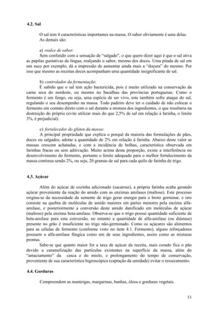11
4.2. Sal
O sal tem 4 características importantes na massa. O sabor obviamente é uma delas.
As demais são:
a) realce de sabor:
Sem confundir com a sensação de “salgado”, o que quero dizer aqui é que o sal ativa
as papilas gustativas da língua, realçando o sabor, mesmo dos doces. Uma pitada de sal em
um suco por exemplo, dá a impressão de aumentar ainda mais a “doçura” do mesmo. Por
isso que mesmo as receitas doces acompanham uma quantidade insignificante de sal.
b) controlador da fermentação:
É sabido que o sal tem ação bactericida, pois é muito utilizado na conservação da
carne seca do nordeste, ou mesmo no bacalhau das províncias portuguesas. Como o
fermento é um fungo, ou seja, uma espécie de ser vivo, este também sofre ataque do sal,
regulando o seu desempenho na massa. Todo padeiro deve ter o cuidado de não colocar o
fermento em contato direto com o sal durante a mistura dos ingredientes, o que resultaria na
destruição do próprio (evite utilizar mais do que 2,5% de sal em relação à farinha, o limite
3%, é prejudicial).
c) fortalecedor do glúten da massa:
A principal propriedade que explica o porquê da maioria das formulações de pães,
doces ou salgados, adotar a quantidade de 2% em relação à farinha. Abaixo deste valor as
massas crescem achatadas, e com a incidência de bolhas, característica observada em
farinhas fracas ou sem aditivação. Muito acima desta proporção, existe a interferência no
desenvolvimento do fermento, portanto o limite adequado para o melhor fortalecimento da
massa continua sendo 2%, ou seja, 20 gramas de sal para cada quilo de farinha de trigo.
4.3. Açúcar
Além do açúcar de cozinha adicionado (sacarose), a própria farinha acaba gerando
açúcar proveniente da reação do amido com as enzimas amilases (maltose). Este processo
origina-se da necessidade da semente de trigo gerar energia para o broto germinar, e isto
consiste na quebra de moléculas de amido maiores em partes menores pela enzima alfa-
amilase, e posteriormente a conversão deste amido danificado em moléculas de açúcar
(maltose) pela enzima beta-amilase. Observa-se que o trigo possui quantidade suficiente de
beta-amilase para esta conversão, no entanto a quantidade de alfa-amilase (ou diástase)
presente no grão é insuficiente no trigo não-germinado. Como os açúcares são alimentos
para as células de fermento (conforme visto no item 4.1. Fermento), alguns reforçadores
possuem a alfa-amilase fúngica como um de seus ingredientes, assim como as misturas
prontas.
Sabe-se que quanto maior for a taxa de açúcar da receita, mais corado fica o pão
devido a caramelização das partículas existentes na superfície da massa, além do
“amaciamento” da casca e do miolo, e prolongamento do tempo de conservação,
proveniente de sua característica higroscópica (captação da umidade) evitar o ressecamento.
4.4. Gorduras
Compreendem as manteigas, margarinas, banhas, óleos e gorduras vegetais.
 