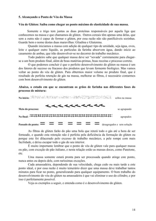 14
5. Alcançando o Ponto de Véu da Massa
Véu de Glúten: Saiba como chegar ao ponto máximo de elasticidade de sua massa.
Somente o trigo tem juntas as duas proteínas responsáveis por aquela liga que
conhecemos na massa e que chamamos de glúten. Outros cereais têm apenas uma delas, que
sem a outra não é capaz de formar o glúten, por essa razão não são panificáveis sozinhas.
Guarde bem o nome destas duas maravilhas: Gliadina e Glutenina.
Quando iniciamos a massa com adição de qualquer tipo de umidade, seja água, ovos,
leite e qualquer outro líquido, as partículas da farinha absorvem água, dando início ao
casamento de ambas, que irão desenvolver-se no decorrer do trabalho mecânico.
Todo padeiro sabe que qualquer massa deve ser “sovada” corretamente para chegar-
se a um bom produto final, além de boas matérias-primas, boas receitas e processo correto.
O que podemos concluir é que o perfeito desenvolvimento do glúten na massa é um
dos fatores de sucesso ou fracasso dos produtos que levam fermento biológico. Mas vamos
voltar ao ponto do véu de glúten. Para obtermos maior volume no produto final, que é
resultado de perfeita retenção de gás na massa, melhorar as fibras, é necessário contarmos
com bom desenvolvimento do glúten.
Abaixo, o estado em que se encontram os grãos de farinha nas diferentes fases do
processo de mistura:
No início: soltos na massa
Meio do processo: se agrupando
No final: agrupados
Passado do ponto: desagregados e sem solução
As fibras de glúten farão do pão uma bola que reterá todo o gás até a hora de ser
forneado, e quando esta retenção não é perfeita pela deficiência da formação do glúten ou
porque este foi dilacerado pelo excesso de trabalho mecânico, a pele rompe com mais
facilidade, e deixa escapar todo o gás do seu interior.
É muito importante lembrar que o ponto de véu de glúten vale para qualquer massa
ou pão, com exceção do pão italiano, e nesta relação estão as massas doces, como Panetone,
etc.
Uma massa somente estará pronta para ser processada quando atinge este ponto,
nunca antes ou depois dele, com raríssimas exceções.
Cada amassadeira, dependendo de sua velocidade, chega cedo ou mais tarde a este
ponto ideal, e por essa razão é muito temerário dizer que uma massa deve trabalhar tantos
minutos para ficar no ponto, generalizando para qualquer equipamento. O bom trabalho do
desenvolvimento do véu do glúten na amassadeira é que vai eliminar o uso do cilindro, e por
isso é perfeitamente possível.
Veja os exemplos a seguir, e entenda como é o desenvolvimento do glúten.
 