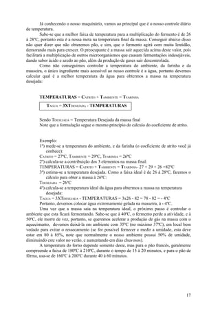 17
Já conhecendo o nosso maquinário, vamos ao principal que é o nosso controle diário
de temperatura.
Sabe-se que a melhor faixa de temperatura para a multiplicação do fermento é de 26
à 28ºC, portanto esta é a nossa meta na temperatura final da massa. Conseguir abaixo disso
não quer dizer que não obteremos pão, e sim, que o fermento agirá com muita lentidão,
demorando mais para crescer. O preocupante é a massa sair aquecida acima deste valor, pois
facilitará a multiplicação de outros microorganismos que causam fermentações indesejáveis,
dando sabor ácido e azedo ao pão, além da produção de gases sair descontrolada.
Como não conseguimos controlar a temperatura do ambiente, da farinha e da
masseira, o único ingrediente mais acessível ao nosso controle é a água, portanto devemos
calcular qual é a melhor temperatura da água para obtermos a massa na temperatura
desejada:
TEMPERATURAS = CATRITO + TAMBIENTE = TFARINHA
Sendo TDESEJADA = Temperatura Desejada da massa final
Note que a formulação segue o mesmo princípio do cálculo do coeficiente de atrito.
Exemplo:
1º) mede-se a temperatura do ambiente, e da farinha (o coeficiente de atrito você já
conhece):
CATRITO = 27ºC, TAMBIENTE = 29ºC, TFARINHA = 26ºC
2º) calcula-se a contribuição dos 3 elementos na massa final:
TEMPERATURAS = CATRITO + TAMBIENTE = TFARINHA= 27 + 29 + 26 =82ºC
3º) estima-se a temperatura desejada. Como a faixa ideal é de 26 à 28ºC, faremos o
cálculo para obter a massa à 26ºC:
TDESEJADA = 26ºC
4º) calcula-se a temperatura ideal da água para obtermos a massa na temperatura
desejada:
TAGUA = 3XTDESEJADA - TEMPERATURAS = 3x26 - 82 = 78 - 82 = - 4ºC
Portanto, devemos colocar água extremamente gelada na masseira, à - 4ºC.
Uma vez que a massa saia na temperatura ideal, o próximo passo é controlar o
ambiente que esta ficará fermentando. Sabe-se que à 40ºC, o fermento perde a atividade, e à
50ºC, ele morre de vez, portanto, se queremos acelerar a produção de gás na massa com o
aquecimento, devemos deixá-la em ambiente com 35ºC (no máximo 37ºC), em local bem
vedado para evitar o ressecamento (se for possível fornecer e medir a umidade, esta deve
estar em 80 à 85%, note que normalmente o nosso ambiente possui 50% de umidade,
diminuindo este valor no verão, e aumentando em dias chuvosos).
A temperatura do forno depende somente deste, mas para o pão francês, geralmente
compreende a faixa de 180ºC à 210ºC, durante o tempo de 15 à 20 minutos, e para o pão de
fôrma, usa-se de 160ºC à 200ºC durante 40 à 60 minutos.
TAGUA = 3XTDESEJADA - TEMPERATURAS
 