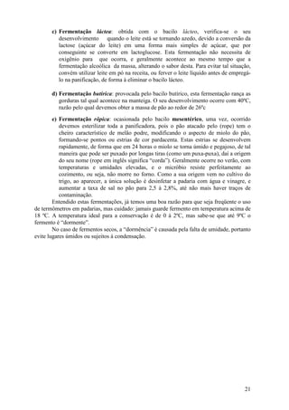 21
c) Fermentação láctea: obtida com o bacilo lácteo, verifica-se o seu
desenvolvimento quando o leite está se tornando azedo, devido a conversão da
lactose (açúcar do leite) em uma forma mais simples de açúcar, que por
conseguinte se converte em lactoglucose. Esta fermentação não necessita de
oxigênio para que ocorra, e geralmente acontece ao mesmo tempo que a
fermentação alcoólica da massa, alterando o sabor desta. Para evitar tal situação,
convém utilizar leite em pó na receita, ou ferver o leite líquido antes de empregá-
lo na panificação, de forma à eliminar o bacilo lácteo.
d) Fermentação butírica: provocada pelo bacilo butírico, esta fermentação rança as
gorduras tal qual acontece na manteiga. O seu desenvolvimento ocorre com 40ºC,
razão pelo qual devemos obter a massa de pão ao redor de 26ºc
e) Fermentação rôpica: ocasionada pelo bacilo mesentérico, uma vez, ocorrido
devemos esterilizar toda a panificadora, pois o pão atacado pelo (rope) tem o
cheiro característico de melão podre, modificando o aspecto de miolo do pão,
formando-se pontos ou estrias de cor pardacenta. Estas estrias se desenvolvem
rapidamente, de forma que em 24 horas o miolo se torna úmido e pegajoso, de tal
maneira que pode ser puxado por longas tiras (como um puxa-puxa), daí a origem
do seu nome (rope em inglês significa “corda”). Geralmente ocorre no verão, com
temperaturas e umidades elevadas, e o micróbio resiste perfeitamente ao
cozimento, ou seja, não morre no forno. Como a sua origem vem no cultivo do
trigo, ao aparecer, a única solução é desinfetar a padaria com água e vinagre, e
aumentar a taxa de sal no pão para 2,5 à 2,8%, até não mais haver traços de
contaminação.
Entendido estas fermentações, já temos uma boa razão para que seja freqüente o uso
de termômetros em padarias, mas cuidado: jamais guarde fermento em temperatura acima de
18 ºC. A temperatura ideal para a conservação é de 0 à 2ºC, mas sabe-se que até 9ºC o
fermento é “dormente”.
No caso de fermentos secos, a “dormência” é causada pela falta de umidade, portanto
evite lugares úmidos ou sujeitos à condensação.
 