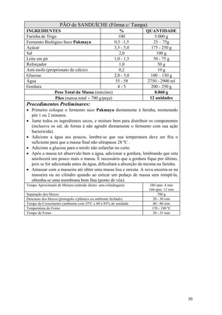 30
PÃO de SANDUÍCHE (Fôrma c/ Tampa)
INGREDIENTES % QUANTIDADE
Farinha de Trigo 100 5.000 g
Fermento Biológico Seco Pakmaya 0,5 –1,5 25 – 75g
Açúcar 3,5 - 5,0 175 - 250 g
Sal 2,0 100 g
Leite em pó 1,0 - 1,5 50 - 75 g
Reforçador 1,0 50 g
Anti-mofo (proprionato de cálcio) 0,2 10 g
Glucose 2,0 - 3,0 100 – 150 g
Água 55 - 58 2750 - 2900 ml
Gordura 4 - 5 200 - 250 g
Peso Total da Massa (máximo) 8.860 g
Pães (massa total ÷ 700 g/peça) 12 unidades
Procedimentos Preliminares:
• Primeiro coloque o fermento seco Pakmaya diretamente à farinha, misturando
pôr 1 ou 2 minutos.
• Junte todos os ingredientes secos, e misture bem para distribuir os componentes
(inclusive os sal, de forma à não agredir diretamente o fermento com sua ação
bactericida).
• Adicione a água aos poucos, lembre-se que sua temperatura deve ser fria o
suficiente para que a massa final não ultrapasse 28 ºC .
• Adicione a glucose para o miolo não esfarelar no corte.
• Após a massa ter absorvido bem a água, adicionar a gordura, lembrando que esta
amolecerá um pouco mais a massa. É necessário que a gordura fique por último,
pois se for adicionada antes da água, dificultará a absorção da mesma na farinha.
• Amassar com a masseira até obter uma massa lisa e enxuta. A sova encerra-se na
masseira ou no cilindro quando ao esticar um pedaço de massa sem rompê-la,
obtenha-se uma membrana bem fina (ponto de véu).
Tempo Aproximado de Mistura (método direto: sem cilindragem) 380 rpm: 4 min
160 rpm: 12 min
Separação dos blocos 700 g
Descanso dos blocos (protegido c/plástico ou ambiente fechado) 20 - 30 min
Tempo de Crescimento (ambiente com 35ºC e 80 à 85% de umidade 40 - 80 min
Temperatura do Forno 170 - 190 ºC
Tempo de Forno 30 - 35 min
 