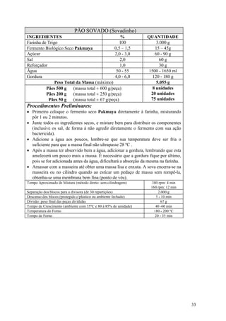33
PÃO SOVADO (Sovadinho)
INGREDIENTES % QUANTIDADE
Farinha de Trigo 100 3.000 g
Fermento Biológico Seco Pakmaya 0,5 – 1,5 15 – 45g
Açúcar 2,0 - 3,0 60 - 90 g
Sal 2,0 60 g
Reforçador 1,0 30 g
Água 50 - 55 1500 - 1650 ml
Gordura 4,0 - 6,0 120 - 180 g
Peso Total da Massa (máximo) 5.055 g
Pães 500 g (massa total ÷ 600 g/peça)
Pães 200 g (massa total ÷ 250 g/peça)
Pães 50 g (massa total ÷ 67 g/peça)
8 unidades
20 unidades
75 unidades
Procedimentos Preliminares:
• Primeiro coloque o fermento seco Pakmaya diretamente à farinha, misturando
pôr 1 ou 2 minutos.
• Junte todos os ingredientes secos, e misture bem para distribuir os componentes
(inclusive os sal, de forma à não agredir diretamente o fermento com sua ação
bactericida).
• Adicione a água aos poucos, lembre-se que sua temperatura deve ser fria o
suficiente para que a massa final não ultrapasse 28 ºC .
• Após a massa ter absorvido bem a água, adicionar a gordura, lembrando que esta
amolecerá um pouco mais a massa. É necessário que a gordura fique por último,
pois se for adicionada antes da água, dificultará a absorção da mesma na farinha.
• Amassar com a masseira até obter uma massa lisa e enxuta. A sova encerra-se na
masseira ou no cilindro quando ao esticar um pedaço de massa sem rompê-la,
obtenha-se uma membrana bem fina (ponto de véu).
Tempo Aproximado de Mistura (método direto: sem cilindragem) 380 rpm: 4 min
160 rpm: 12 min
Separação dos blocos para a divisora (de 30 repartições) 2.000 g
Descanso dos blocos (protegido c/plástico ou ambiente fechado) 5 - 10 min
Divisão: peso final das peças divididas 67 g
Tempo de Crescimento (ambiente com 35ºC e 80 à 85% de umidade) 40 -60 min
Temperatura do Forno 180 - 200 ºC
Tempo de Forno 20 - 35 min
 