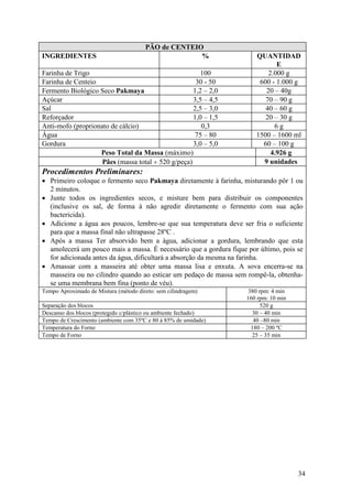 34
PÃO de CENTEIO
INGREDIENTES % QUANTIDAD
E
Farinha de Trigo 100 2.000 g
Farinha de Centeio 30 - 50 600 - 1.000 g
Fermento Biológico Seco Pakmaya 1,2 – 2,0 20 – 40g
Açúcar 3,5 – 4,5 70 – 90 g
Sal 2,5 – 3,0 40 – 60 g
Reforçador 1,0 – 1,5 20 – 30 g
Anti-mofo (proprionato de cálcio) 0,3 6 g
Água 75 – 80 1500 – 1600 ml
Gordura 3,0 – 5,0 60 – 100 g
Peso Total da Massa (máximo) 4.926 g
Pães (massa total ÷ 520 g/peça) 9 unidades
Procedimentos Preliminares:
• Primeiro coloque o fermento seco Pakmaya diretamente à farinha, misturando pôr 1 ou
2 minutos.
• Junte todos os ingredientes secos, e misture bem para distribuir os componentes
(inclusive os sal, de forma à não agredir diretamente o fermento com sua ação
bactericida).
• Adicione a água aos poucos, lembre-se que sua temperatura deve ser fria o suficiente
para que a massa final não ultrapasse 28ºC .
• Após a massa Ter absorvido bem a água, adicionar a gordura, lembrando que esta
amolecerá um pouco mais a massa. É necessário que a gordura fique por último, pois se
for adicionada antes da água, dificultará a absorção da mesma na farinha.
• Amassar com a masseira até obter uma massa lisa e enxuta. A sova encerra-se na
masseira ou no cilindro quando ao esticar um pedaço de massa sem rompê-la, obtenha-
se uma membrana bem fina (ponto de véu).
Tempo Aproximado de Mistura (método direto: sem cilindragem) 380 rpm: 4 min
160 rpm: 10 min
Separação dos blocos 520 g
Descanso dos blocos (protegido c/plástico ou ambiente fechado) 30 – 40 min
Tempo de Crescimento (ambiente com 35ºC e 80 à 85% de umidade) 40 –80 min
Temperatura do Forno 180 – 200 ºC
Tempo de Forno 25 – 35 min
 