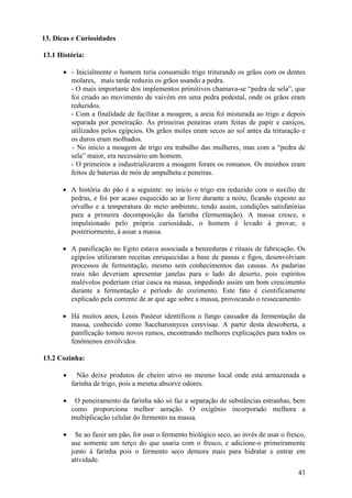 43
13. Dicas e Curiosidades
13.1 História:
• - Inicialmente o homem teria consumido trigo triturando os grãos com os dentes
molares, mais tarde reduziu os grãos usando a pedra.
- O mais importante dos implementos primitivos chamava-se “pedra de sela”, que
foi criado ao movimento de vaivém em uma pedra pedestal, onde os grãos eram
reduzidos.
- Com a finalidade de facilitar a moagem, a areia foi misturada ao trigo e depois
separada por peneiração. As primeiras peneiras eram feitas de papir e caniços,
utilizados pelos egípcios. Os grãos moles eram secos ao sol antes da trituração e
os duros eram molhados.
- No início a moagem de trigo era trabalho das mulheres, mas com a “pedra de
sela” maior, era necessário um homem.
- O primeiros a industrializarem a moagem foram os romanos. Os moinhos eram
feitos de baterias de mós de ampulheta e peneiras.
• A história do pão é a seguinte: no início o trigo era reduzido com o auxílio de
pedras, e foi por acaso esquecido ao ar livre durante a noite, ficando exposto ao
orvalho e a temperatura do meio ambiente, tendo assim, condições satisfatórias
para a primeira decomposição da farinha (fermentação). A massa cresce, e
impulsionado pelo própria curiosidade, o homem é levado à provar, e
posteriormente, à assar a massa.
• A panificação no Egito estava associada a benzeduras e rituais de fabricação. Os
egípcios utilizaram receitas enriquecidas a base de passas e figos, desenvolviam
processos de fermentação, mesmo sem conhecimentos das causas. As padarias
reais não deveriam apresentar janelas para o lado do deserto, pois espíritos
malévolos poderiam criar casca na massa, impedindo assim um bom crescimento
durante a fermentação e período de cozimento. Este fato é cientificamente
explicado pela corrente de ar que age sobre a massa, provocando o ressecamento.
• Há muitos anos, Louis Pasteur identificou o fungo causador da fermentação da
massa, conhecido como Saccharomyces cerevisae. A partir desta descoberta, a
panificação tomou novos rumos, encontrando melhores explicações para todos os
fenômenos envolvidos.
13.2 Cozinha:
• Não deixe produtos de cheiro ativo no mesmo local onde está armazenada a
farinha de trigo, pois a mesma absorve odores.
• O peneiramento da farinha não só faz a separação de substâncias estranhas, bem
como proporciona melhor aeração. O oxigênio incorporado melhora a
multiplicação celular do fermento na massa.
• Se ao fazer um pão, for usar o fermento biológico seco, ao invés de usar o fresco,
use somente um terço do que usaria com o fresco, e adicione-o primeiramente
junto à farinha pois o fermento seco demora mais para hidratar e entrar em
atividade.
 
