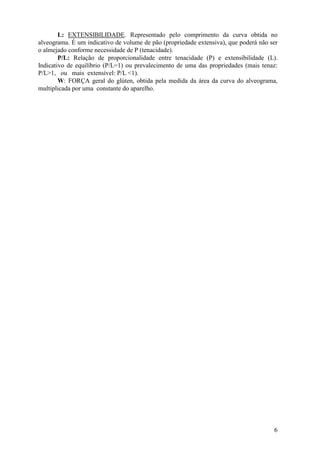 6
L: EXTENSIBILIDADE. Representado pelo comprimento da curva obtida no
alveograma. É um indicativo de volume de pão (propriedade extensiva), que poderá não ser
o almejado conforme necessidade de P (tenacidade).
P/L: Relação de proporcionalidade entre tenacidade (P) e extensibilidade (L).
Indicativo de equilíbrio (P/L=1) ou prevalecimento de uma das propriedades (mais tenaz:
P/L>1, ou mais extensível: P/L <1).
W: FORÇA geral do glúten, obtida pela medida da área da curva do alveograma,
multiplicada por uma constante do aparelho.
 