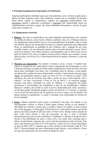 7
3. Principais Equipamentos Empregados na Panificação:
Algumas panificadoras trabalham quase que artesanalmente, com o mínimo exigido para o
fabrico de pães, enquanto outras, mais modernas, contam com as novidades do mercado.
Desta forma, separei os equipamentos exigidos em essenciais (imprescindível ter),
necessários (agiliza e padroniza a produção), e opcionais (traz superioridade frente aos
estabelecimentos descritos à seguir, não foram abordados instrumentos e móveis de apoio
como mesa, estrados, etc.
3.1. Equipamentos essenciais
• Balança: São raras as panificadoras que ainda trabalham artesanalmente, com sistemas
de medidas duvidosos, como xícaras, colheres, punhados, latas, etc. A balança tornou-se
um equipamento imprescindível com os novos procedimentos de trabalho, onde se exige
um controle rigoroso da incorporação de aditivos e demais ingredientes que influenciam
direta, ou indiretamente na qualidade do pão. Podemos citar o emprego do sal, como
exemplo: sendo o sal, um reforçador natural, pouco sal acaba deixando a massa “fraca”
passível de achatar e criar bolhas, portanto a recomendação é que se utilize 20 gr em um
quilo de farinha (2%), mas se o padeiro costuma utilizar colheres, por exemplo, e dosou
além da conta, com 30 gr (3%), o efeito bactericida do sal matará o fermento, e o pão não
crescerá.
• Masseira ou Amassadeira: Sua função é misturar e sovar a massa. O modelo mais
comum é composto de um tacho (bacia), onde os ingredientes são incorporados, e a sova
é feita por um braço (ou garfo) de forma espiral, perpendicular à base do tacho. Este tipo
possui duas velocidades, uma lenta, com a finalidade única de mistura, e outra rápida,
que desenvolve o glúten da massa, dispensando o cilindro. Conhecida por masseira semi-
rápida, ela geralmente apronta a massa em torno de 10 a 15 minutos (o tempo é uma
referência, mas não um controle, para saber o ponto em que a massa apronta, vide o
capitulo 7, no item “Alcançando o Ponto de Véu da Massa”). As masseiras rápidas,
possuem uma única velocidade (ao redor de 380rpm), e a disposição dos garfos
(geralmente 2 extremidades) são semelhantes à base de um liquidificador. Também
dispensa o cilindro, mas devido ao calor excessivo desprendido pelo atrito, necessita o
uso de água gelada. Geralmente prepara a massa em torno de 5 à 7 minutos. A masseira
convencional, há muito deixou de ser usada por ser lenta e exigir o uso do cilindro. Ela
apenas mistura os ingredientes, e o garfo é inclinado, com extremidade em formato de
um aro achatado.
• Forno: Câmara responsável pela cocção (“assamento”) dos pães. Em relação ao seu
funcionamento, existem os fornos à lenha (quase extintos devido ao seu tamanho e
dificuldade de controle), à diesel, gás, ou elétrico. Quanto ao modelo, os mais comuns
são o forno de lastro e o forno turbo. O forno de lastro é uma câmara comum, que recebe
apenas uma única camada de pães por lastro. O forno turbo, abrange várias camadas de
pães, numa única câmara, e assa por convecção, ou seja, o calor é circulado
mecanicamente por uma ou duas ventoinhas (“ventiladores”), situados ao fundo do forno.
Devido à boa distribuição de calor, o forno turbo vem sendo mais solicitado para o
fabrico do pão francês, enquanto que o lastro tem boa aceitação nos pães de forma. Para
assar o pão francês (em torno de 15 à 20 minutos), o forno de lastro exige temperaturas
na faixa de 200 à 220 ºC, enquanto que o turbo, devido ao calor forçado, exige de 170 à
200 ºC. Convém lembrar que para a fabricação do pão francês, e seus similares, o forno
tem que estar guarnecido com um sistema de adição de vapor.
 