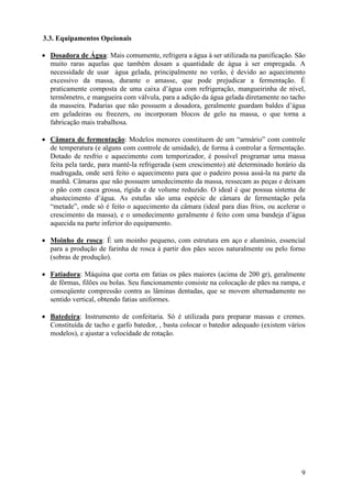 9
3.3. Equipamentos Opcionais
• Dosadora de Água: Mais comumente, refrigera a água à ser utilizada na panificação. São
muito raras aquelas que também dosam a quantidade de água à ser empregada. A
necessidade de usar água gelada, principalmente no verão, é devido ao aquecimento
excessivo da massa, durante o amasse, que pode prejudicar a fermentação. É
praticamente composta de uma caixa d’água com refrigeração, mangueirinha de nível,
termômetro, e mangueira com válvula, para a adição da água gelada diretamente no tacho
da masseira. Padarias que não possuem a dosadora, geralmente guardam baldes d’água
em geladeiras ou freezers, ou incorporam blocos de gelo na massa, o que torna a
fabricação mais trabalhosa.
• Câmara de fermentação: Modelos menores constituem de um “armário” com controle
de temperatura (e alguns com controle de umidade), de forma à controlar a fermentação.
Dotado de resfrio e aquecimento com temporizador, é possível programar uma massa
feita pela tarde, para mantê-la refrigerada (sem crescimento) até determinado horário da
madrugada, onde será feito o aquecimento para que o padeiro possa assá-la na parte da
manhã. Câmaras que não possuem umedecimento da massa, ressecam as peças e deixam
o pão com casca grossa, rígida e de volume reduzido. O ideal é que possua sistema de
abastecimento d’água. As estufas são uma espécie de câmara de fermentação pela
“metade”, onde só é feito o aquecimento da câmara (ideal para dias frios, ou acelerar o
crescimento da massa), e o umedecimento geralmente é feito com uma bandeja d’água
aquecida na parte inferior do equipamento.
• Moinho de rosca: É um moinho pequeno, com estrutura em aço e alumínio, essencial
para a produção de farinha de rosca à partir dos pães secos naturalmente ou pelo forno
(sobras de produção).
• Fatiadora: Máquina que corta em fatias os pães maiores (acima de 200 gr), geralmente
de fôrmas, filões ou bolas. Seu funcionamento consiste na colocação de pães na rampa, e
conseqüente compressão contra as lâminas dentadas, que se movem alternadamente no
sentido vertical, obtendo fatias uniformes.
• Batedeira: Instrumento de confeitaria. Só é utilizada para preparar massas e cremes.
Constituída de tacho e garfo batedor, , basta colocar o batedor adequado (existem vários
modelos), e ajustar a velocidade de rotação.
 