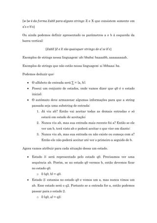 Z e X que consistem somente em

{ |
a’s e b’s

Ou ainda podemos definir apresentado os parâmetros a e b à esquerda da
barra vertical:
{

|

Exemplos de strings nessa linguagem: ab; bbaba; baaaabb, aaaaaaaaab.
Exemplos de strings que não estão nessa linguagem: a; bbbaaa; ba.
Podemos deduzir que:


O alfabeto de entrada será ∑ = {a, b};



Possui um conjunto de estados, onde vamos dizer que q0 é o estado
inicial;



O autômato deve armazenar algumas informações para que a string
passada seja uma substring de entrada:
1. Já viu ab? Então vai aceitar todas as demais entradas e só
estará em estado de aceitação;
2. Nunca viu ab, mas sua entrada mais recente foi a? Então se ele
ver um b, terá visto ab e poderá aceitar o que vier em diante;
3. Nunca viu ab, mas sua entrada ou não existe ou começa com a?
Então ele não poderá aceitar até ver o primeiro a seguido de b.

Agora vamos atribuir para cada situação dessa um estado.


Estado 3: será representado pelo estado q0. Precisamos ver uma
sequência ab. Porém, se no estado q0 vermos b, então devemos ficar
no estado q0.
o δ (q0, b) = q0;



Estado 2: estamos no estado q0 e vemos um a, mas nunca vimos um
ab. Esse estado será o q2. Portanto se a entrada for a, então podemos
passar para o estado 2.
o δ (q0, a) = q2;

 