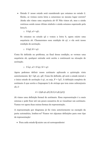 

Estado 3: nesse estado será considerado que estamos no estado 2.
Então, se virmos outra letra a estaremos no mesmo lugar correto?
Ainda não vimos uma sequência ab ! Não vimos ab, mas a ainda
continua sendo nosso último símbolo e ainda estamos esperando pela
letra b.
o δ (q2, a) = q2;.
Se estamos no estado q2 e vemos a letra b, agora existe uma
sequência ab. Chamaremos essa condição de q1, e ela será nossa
condição de aceitação.
o δ (q2, b) = q1;

Como foi definido no problema, ao final dessa condição, se vermos uma
sequência ab, qualquer entrada será aceita e continuará na situação de
aceitação.
o δ (q1, a) = δ (q1, b) = q1;
Agora podemos definir nosso autômato aplicando a quíntupla vista
anteriormente. Q = {q0, q1, q2}. Como foi definido, q0 será o estado inicial e
o único estado de aceitação é q1, ou seja, F = {q1}. A definição completa do
autômato A que aceita a linguagem L de strings que tem como subconjunto
ab, é:
{

{

{

Já vimos uma definição formal do autômato. Essa representação é a mais
extensa e pode ficar até um pouco cansativa de se visualizar um autômato.
Vamos ver agora duas outras formas de representação.
A representação por diagrama já foi vista anteriormente no exemplo da
porta automática, lembra-se? Vamos ver algumas definições para esse tipo
de representação:
 Para cada estado Q existe um nó correspondente;

 