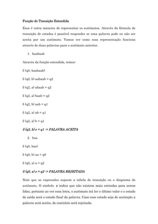 Função de Transição Estendida
Essa é outra maneira de representar os autômatos. Através da fórmula de
transição de estados é possível responder se uma palavra pode ou não ser
aceita por um autômato. Vamos ver como essa representação funciona
através de duas palavras para o autômato anterior.
1. baabaab
Através da função estendida, temos:
δ (q0, baabaab)
δ (q0, b) aabaab = q2
δ (q2, a) abaab = q2
δ (q2, a) baab = q2
δ (q2, b) aab = q1
δ (q2, a) ab = q1
δ (q2, a) b = q1

δ (q2, b) ε = q1 -> PALAVRA ACEITA
2. baa
δ (q0, baa)
δ (q0, b) aa = q0
δ (q0, a) a = q2

δ (q0, a) ε = q2 -> PALAVRA REJEITADA
Note que as expressões seguem a tabela de transição ou o diagrama do
autômato. O símbolo ε indica que não existem mais entradas para serem
lidas, portanto ao ver essa letra, o autômato irá ler o último valor e o estado
de saída será o estado final da palavra. Caso esse estado seja de aceitação a
palavra será aceita, do contrário será rejeitada.

 