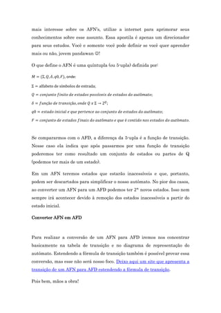 mais interesse sobre os AFN’s, utilize a internet para aprimorar seus
conhecimentos sobre esse assunto. Essa apostila é apenas um direcionador
para seus estudos. Você e somente você pode definir se você quer aprender
mais ou não, jovem pandawan !
O que define o AFN é uma quíntupla (ou 5-upla) definida por:
, onde:

Se compararmos com o AFD, a diferença da 5-upla é a função de transição.
Nesse caso ela indica que após passarmos por uma função de transição
poderemos ter como resultado um conjunto de estados ou partes de Q
(podemos ter mais de um estado).
Em um AFN teremos estados que estarão inacessíveis e que, portanto,
podem ser descartados para simplificar o nosso autômato. No pior dos casos,
ao converter um AFN para um AFD podemos ter

novos estados. Isso nem

sempre irá acontecer devido à remoção dos estados inacessíveis a partir do
estado inicial.
Converter AFN em AFD

Para realizar a conversão de um AFN para AFD iremos nos concentrar
basicamente na tabela de transição e no diagrama de representação do
autômato. Estendendo a fórmula de transição também é possível provar essa
conversão, mas esse não será nosso foco. Deixo aqui um site que apresenta a
transição de um AFN para AFD estendendo a fórmula de transição.
Pois bem, mãos a obra!

 