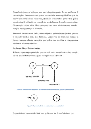 Através da imagem podemos ver que o funcionamento de um autômato é
bem simples. Basicamente ele possui um caminho a ser seguido (fita) que, de
acordo com uma função ou leitura, ele muda seu estado e para saber qual o
estado atual é utilizado um controle ou um indicador de qual o estado atual.
No exemplo a cima a fita é lida pelo programa como nós lemos essa apostila,
sempre da esquerda para a direita.
Definindo um autômato finito, temos algumas propriedades que nos ajudam
a entender melhor como isso funciona. Vamos ver as definições formais e
depois veremos alguns exemplos que podem nos auxiliar a compreender
melhor os autômatos finitos.
Autômato Finito Determinístico
Existem algumas propriedades que são utilizadas ao realizar a diagramação
de um autômato (veremos alguns exemplos mais à frente).

Figura 3 - Representação da mudança de estados de um autômato através da leitura de um símbolo

Figura 4 - Representação de um estado inicial e um estado final

O que define o autômato finito é uma quíntupla (ou 5-upla) definida por:

 