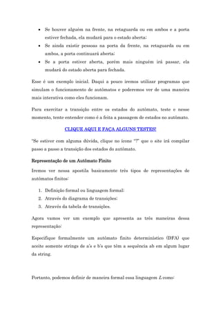 

Se houver alguém na frente, na retaguarda ou em ambos e a porta
estiver fechada, ela mudará para o estado aberta;



Se ainda existir pessoas na porta da frente, na retaguarda ou em
ambos, a porta continuará aberta;



Se a porta estiver aberta, porém mais ninguém irá passar, ela
mudará do estado aberta para fechada.

Esse é um exemplo inicial. Daqui a pouco iremos utilizar programas que
simulam o funcionamento de autômatos e poderemos ver de uma maneira
mais interativa como eles funcionam.
Para exercitar a transição entre os estados do autômato, teste e nesse
momento, tente entender como é a feita a passagem de estados no autômato.
CLIQUE AQUI E FAÇA ALGUNS TESTES!
“Se estiver com alguma dúvida, clique no ícone “?” que o site irá compilar
passo a passo a transição dos estados do autômato.
Representação de um Autômato Finito
Iremos ver nessa apostila basicamente três tipos de representações de
autômatos finitos:
1. Definição formal ou linguagem formal;
2. Através do diagrama de transições;
3. Através da tabela de transições.
Agora vamos ver um exemplo que apresenta as três maneiras dessa
representação:
Especifique formalmente um autômato finito determinístico (DFA) que
aceite somente strings de a’s e b’s que têm a sequência ab em algum lugar
da string.

Portanto, podemos definir de maneira formal essa linguagem L como:

 