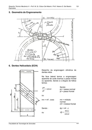 Desenho Técnico Mecânico II – Prof. M. Sc. Edson Del Mastro / Prof. Helena S. Del Mastro
Espíndola
Faculdade de Tecnologia de Sorocaba
101
101
5. Geometria do Engrenamento
6. Dentes Helicoidais (ECH)
Desenho da engrenagem cilíndrica de
dentes retos
Na face lateral temos a engrenagem
aparente de onde tiramos o passo frontal
ou aparente. Sendo α o ângulo de hélice
temos:
cos
pf
pn Sendo:
pn = passo normal
pf = passo frontal
ou
mn = mf . cosα
Sendo :
ou
mn = módulo
normal
mf = módulo frontal
dp = mf . z
cos
.zmn
dp 
 