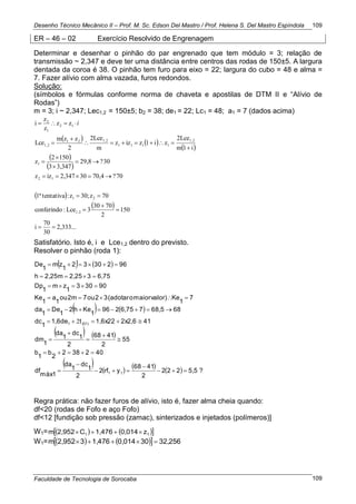 Desenho Técnico Mecânico II – Prof. M. Sc. Edson Del Mastro / Prof. Helena S. Del Mastro Espíndola
Faculdade de Tecnologia de Sorocaba
109
109
ER – 46 – 02 Exercício Resolvido de Engrenagem
Determinar e desenhar o pinhão do par engrenado que tem módulo = 3; relação de
transmissão ~ 2,347 e deve ter uma distância entre centros das rodas de 150±5. A largura
dentada da coroa é 38. O pinhão tem furo para eixo = 22; largura do cubo = 48 e alma =
7. Fazer alívio com alma vazada, furos redondos.
Solução:
(símbolos e fórmulas conforme norma de chaveta e apostilas de DTM II e ―Alívio de
Rodas‖)
m = 3; i ~ 2,347; Lec1,2 = 150±5; b2 = 38; de1 = 22; Lc1 = 48; a1 = 7 (dados acima)
   
 
 
 
 
 
2,333...
30
70
i
150
2
7030
3Lce:conferindo
70z30;z:tentativa1ª
70?70,4302,347izz
30?29,8
3,3473
1502
z
i1m
2Lce
zi1zizz
m
2Lce
2
zzm
Lce
zz
z
z
i
1,2
21
12
1
1,2
1111
1,221
1,2
12
1
2














 i
Satisfatório. Isto é, i e Lce1,2 dentro do previsto.
Resolver o pinhão (roda 1):
   
   
   
        ?5,5222
2
4168
yrf2
2
1
dc
1
da
máx1
df
402382
2
b
1
b
55
2
4168
2
1
dc
1
da
1
dm
412x2,61,6x22t1,6de
1
dc
6868,576,75296
1
Keh2
1
De
1
da
7
1
Kevalor)maioro(adotar32ou72mou
1
a
1
Ke
90303
1
zm
1
Dp
6,7532,252,25mh
9623032
1
zm
1
De
11
2(1)1

















2
Regra prática: não fazer furos de alívio, isto é, fazer alma cheia quando:
df<20 (rodas de Fofo e aço Fofo)
df<12 [fundição sob pressão (zamac), sinterizados e injetados (polímeros)]
W1=     11 z0,0141,476C2,952m 
W1=      32,256300,0141,47632,952m 
 