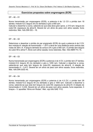 Desenho Técnico Mecânico II – Prof. M. Sc. Edson Del Mastro / Prof. Helena S. Del Mastro Espíndola
Faculdade de Tecnologia de Sorocaba
111
111
Exercícios propostos sobre engrenagens (ECR)
EP – 46 – 01
Numa transmissão por engrenagens (ECR), a potencia é de 1,5 CV o pinhão tem 19
dentes; módulo=2,5; largura 30 (no dentado) e gira a 850 rpm.
Calcular e desenhar a coroa, sabendo-se que esta deve girar aprox. a 310 rpm; largura do
cubo=34; espessura da alma=6. Deverá ter um alívio de peso com alma vazada, furos
redondos. Mat.: fofo DIN GG – 18.
EP – 46 – 02
Determinar e desenhar o pinhão do par engrenado (ECR) do qual a potencia é de 2 CV,
tem módulo=4; relação de transmissão ~ 1,877 e deve ter uma distância entre centros das
rodas de 200 ± 6. A largura dentada da coroa é 34 e gira a 850 rpm. O pinhão tem largura
do cubo=40 e alma=7. Alívio com alma vazada, furos redondos. Mat.: fofo ABNT FC 15.
EP – 46 – 03
Numa transmissão por engrenagens (ECR) a potencia é de 4 CV, o pinhão tem 27 dentes;
módulo=3,5; largura 45 (no dentado) e gira a 1200 rpm. Calcular e desenhar a coroa,
sabendo-se que esta tem largura do cubo=53; espessura da alma=8. A relação de
transmissão é ~ 3,417. Deverá ter um alívio de peso com alma vazada, furos redondos.
Mat.: fofo DIN GGG 45.
EP – 46 – 04
Numa transmissão por engrenagens (ECR) a potencia é de 4,5 CV, o pinhão tem 29
dentes; módulo=3,5; largura 45 (no dentado) e gira a 1050 rpm. Calcular e desenhar a
coroa, sabendo-se que esta tem largura do cubo=50; espessura da alma=8. A relação de
transmissão é ~3,234. Deverá ter um alívio de peso com alma vazada, furos especiais, 5
braços – V. apostilas ―Alívio em Rodas‖. Mat.: aço fofo SAE 1112.
 