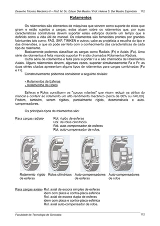 Desenho Técnico Mecânico II – Prof. M. Sc. Edson Del Mastro / Prof. Helena S. Del Mastro Espíndola
Faculdade de Tecnologia de Sorocaba
112
112
Rolamentos
Os rolamentos são elementos de máquinas que servem como suporte de eixos que
giram e estão sujeitos a cargas; estas atuam sobre os rolamentos que, por suas
características construtivas devem suportar estes esforços durante um tempo que é
definido como a vida útil do mancal. Os rolamentos são fornecidos prontos por grandes
fabricantes tais como: FAG, SKF, TIMKEN e outros; cabe ao projetista a escolha do tipo e
das dimensões, o que só pode ser feito com o conhecimento das características de cada
tipo de rolamento.
Basicamente podemos classificar as cargas como Radiais (Fr) e Axiais (Fa). Uma
série de rolamentos é feita visando suportar Fr e são chamados Rolamentos Radiais.
Outra série de rolamentos é feita para suportar Fa e são chamados de Rolamentos
Axiais. Alguns rolamentos devem, algumas vezes, suportar simultaneamente Fa e Fr; as
duas séries citadas apresentam alguns tipos de rolamentos para cargas combinadas (Fa
e Fr).
Construtivamente podemos considerar a seguinte divisão:
- Rolamentos de Esferas
- Rolamentos de Rolos
Esferas e Rolos constituem os ''corpos rolantes'' que visam reduzir os atritos do
mancal e conferir ao rolamento um alto rendimento mecânico (cerca de 88% ou n=0,88).
Podem, também, serem rígidos, parcialmente rígido, desmontáveis e auto-
compensadores.
Os principais tipos de rolamentos são:
Para cargas radiais- Rol. rígido de esferas
Rol. de rolos cilíndricos
Rol. auto-compensador de esferas
Rol. auto-compensador de rolos.
Rolamento rígido
de esferas
Rolos cilíndricos Auto-compensadores
de esferas
Auto-compensadores
de rolos
Para cargas axiais- Rol. axial de escora simples de esferas
idem com placa e contra-placa esférica
Rol. axial de escora dupla de esferas
idem com placa e contra-placa esférica
Rol. axial auto-compensador de rolos.
 
