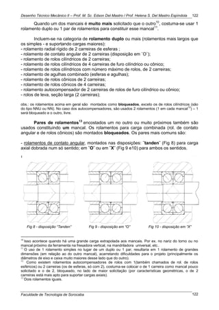 Desenho Técnico Mecânico II – Prof. M. Sc. Edson Del Mastro / Prof. Helena S. Del Mastro Espíndola
Faculdade de Tecnologia de Sorocaba
122
122
Quando um dos mancais é muito mais solicitado que o outro10
, costuma-se usar 1
rolamento duplo ou 1 par de rolamentos para constituir esse mancal11
.
Incluem-se na categoria de rolamento duplo ou mais (rolamentos mais largos que
os simples - e suportando cargas maiores):
- rolamento radial rígido de 2 carreiras de esferas ;
- rolamento de contato angular de 2 carreiras (disposição em ¨O¨);
- rolamento de rolos cilíndricos de 2 carreiras;
- rolamento de rolos cilíndricos de 4 carreiras de furo cilíndrico ou cônico;
- rolamento de rolos cilíndricos com número máximo de rolos, de 2 carreiras;
- rolamento de agulhas combinado (esferas e agulhas);
- rolamento de rolos cônicos de 2 carreiras;
- rolamento de rolos cônicos de 4 carreiras;
- rolamento autocompensador de 2 carreiras de rolos de furo cilíndrico ou cônico;
- rolos de leva, seção larga (2 carreiras);
obs.: os rolamentos acima em geral são montados como bloqueados, exceto os de rolos cilíndricos (são
do tipo NNU ou NN). No caso dos autocompensadores, são usados 2 rolamentos (1 em cada mancal
12
) – 1
será bloqueado e o outro, livre.
Pares de rolamentos13
encostados um no outro ou muito próximos também são
usados constituindo um mancal. Os rolamentos para carga combinada (rol. de contato
angular e de rolos cônicos) são montados bloqueados. Os pares mais comuns são:
- rolamentos de contato angular, montados nas disposições: ¨tanden¨ (Fig 8) para carga
axial dobrada num só sentido; em ¨O¨ ou em ¨X¨ (Fig 9 e10) para ambos os sentidos.
Fig 8 - disposição “Tanden” Fig 9 - disposição em “O” Fig 10 - disposição em “X”
10
Isso acontece quando há uma grande carga extrapolada aos mancais. Por ex. no nariz do torno ou no
mancal próximo da ferramenta na fresadora vertical, na mandriladora universal, etc..
11
O uso de 1 rolamento simples no lugar de um duplo ou 1 par, resultaria em 1 rolamento de grandes
dimensões (em relação ao do outro mancal), acarretando dificuldades para o projeto (principalmente os
diâmetros de eixo e caixa muito maiores desse lado que do outro).
12
Como existem rolamentos autocompensadores de rolos com 1(também chamados de rol. de rolos
esféricos) ou 2 carreiras (os de esferas, só com 2), costuma-se colocar o de 1 carreira como mancal pouco
solicitado e o de 2, bloqueado, no lado de maior solicitação (por características geométricas, o de 2
carreiras está mais apto para suportar cargas axiais).
13
Dois rolamentos iguais.
 