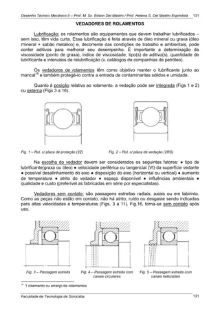 Desenho Técnico Mecânico II – Prof. M. Sc. Edson Del Mastro / Prof. Helena S. Del Mastro Espíndola
Faculdade de Tecnologia de Sorocaba
131
131
VEDADORES DE ROLAMENTOS
Lubrificação: os rolamentos são equipamentos que devem trabalhar lubrificados –
sem isso, têm vida curta. Essa lubrificação é feita através de óleo mineral ou graxa (óleo
mineral + sabão metálico) e, decorrente das condições de trabalho e ambientais, pode
conter aditivos para melhorar seu desempenho. É importante a determinação da
viscosidade (ponto de graxa), índice de viscosidade, tipo(s) de aditivo(s), quantidade de
lubrificante e intervalos de relubrificação (v. catálogos de companhias de petróleo).
Os vedadores de rolamentos têm como objetivo manter o lubrificante junto ao
mancal18
e também protegê-lo contra a entrada de contaminantes sólidos e umidade.
Quanto à posição relativa ao rolamento, a vedação pode ser integrada (Figs 1 e 2)
ou externa (Figs 3 a 16).
Fig. 1 – Rol. c/ placa de proteção (2Z) Fig. 2 – Rol. c/ placa de vedação (2RS)
Na escolha do vedador devem ser considerados os seguintes fatores: ● tipo de
lubrificante(graxa ou óleo) ● velocidade periférica ou tangencial (Vt) da superfície vedante
● possível desalinhamento do eixo ● disposição do eixo (horizontal ou vertical) ● aumento
de temperatura ● atrito do vedador ● espaço disponível ● influências ambientais ●
qualidade e custo (preferível as fabricadas em série por especialistas).
Vedadores sem contato: são passagens estreitas radiais, axiais ou em labirinto.
Como as peças não estão em contato, não há atrito, ruído ou desgaste sendo indicadas
para altas velocidades e temperaturas (Figs. 3 a 11). Fig.16, torna-se sem contato após
uso.
Fig. 3 – Passagem estreita Fig. 4 – Passagem estreita com
canais circulares
Fig. 5 – Passagem estreita com
canais helicoidais
18
1 rolamento ou arranjo de rolamentos
 