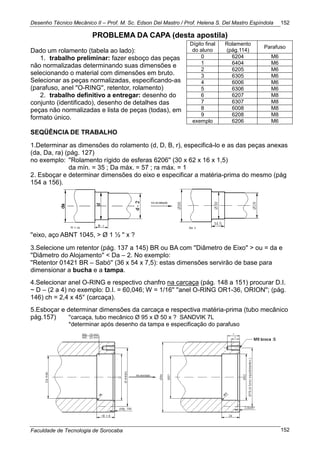 Desenho Técnico Mecânico II – Prof. M. Sc. Edson Del Mastro / Prof. Helena S. Del Mastro Espíndola
Faculdade de Tecnologia de Sorocaba
152
152
PROBLEMA DA CAPA (desta apostila)
Dado um rolamento (tabela ao lado):
1. trabalho preliminar: fazer esboço das peças
não normalizadas determinando suas dimensões e
selecionando o material com dimensões em bruto.
Selecionar as peças normalizadas, especificando-as
(parafuso, anel ''O-RING'', retentor, rolamento)
2. trabalho definitivo a entregar: desenho do
conjunto (identificado), desenho de detalhes das
peças não normalizadas e lista de peças (todas), em
formato único.
SEQÜÊNCIA DE TRABALHO
1.Determinar as dimensões do rolamento (d, D, B, r), especificá-lo e as das peças anexas
(da, Da, ra) (pág. 127)
no exemplo: ''Rolamento rígido de esferas 6206'' (30 x 62 x 16 x 1,5)
da mín. = 35 ; Da máx. = 57 ; ra máx. = 1
2. Esboçar e determinar dimensões do eixo e especificar a matéria-prima do mesmo (pág
154 a 156).
''eixo, aço ABNT 1045, > Ø 1 ½ '' x ?
3.Selecione um retentor (pág. 137 a 145) BR ou BA com ''Diâmetro de Eixo'' > ou = da e
''Diâmetro do Alojamento'' < Da – 2. No exemplo:
''Retentor 01421 BR – Sabó'' (36 x 54 x 7,5): estas dimensões servirão de base para
dimensionar a bucha e a tampa.
4.Selecionar anel O-RING e respectivo chanfro na carcaça (pág. 148 a 151) procurar D.I.
~ D – (2 a 4) no exemplo: D.I. = 60,046; W = 1/16'' ''anel O-RING OR1-36, ORION''; (pág.
146) ch = 2,4 x 45° (carcaça).
5.Esboçar e determinar dimensões da carcaça e respectiva matéria-prima (tubo mecânico
pág.157) ''carcaça, tubo mecânico Ø 95 x Ø 50 x ? SANDVIK 7L
*determinar após desenho da tampa e especificação do parafuso
Dígito final
do aluno
Rolamento
(pág.114)
Parafuso
0 6204 M6
1 6404 M6
2 6205 M6
3 6305 M6
4 6006 M6
5 6306 M6
6 6207 M8
7 6307 M8
8 6008 M8
9 6208 M8
exemplo 6206 M6
 