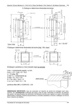Desenho Técnico Mecânico II – Prof. M. Sc. Edson Del Mastro / Prof. Helena S. Del Mastro Espíndola
Faculdade de Tecnologia de Sorocaba
153
153
6. Esboçar e determinar dimensões da tampa
7.Esboçar e determinar dimensões da bucha (pág. 136, capa)
8.Esboçar o parafuso e o furo roscado cego na carcaça
Lmín. = comprimento aperto + a mín.
Lmín. = (11 – 6,8) + 6 = 10,2
L = 12 (pág. 39)
a real = L – comprimento ap.
a real = 12 – 4,2 = 7,8
b = 7,8 + 6/2 = 10,8 ~ 11
t = b + e1 = 10,8 + 5,1 ~ 16
parafuso Allen M6 x 12 DIN 912 – 8.8
OBSERVAÇÃO IMPORTANTE: deve ser executado um desenho de estudo de montagem (sem raios,
chanfros, etc.) paralelamente à definição das peças, onde as cotas ''estimadas'' se definirão. Os esboços
das peças e as especificações dos elementos normalizados servirão para registrar as cotas e informações
selecionadas e adotadas, evitando esquecimentos e consultas (repetidas) à normas e catálogos na hora de
fazer o desenho de detalhes.
 