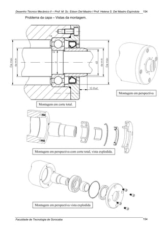Desenho Técnico Mecânico II – Prof. M. Sc. Edson Del Mastro / Prof. Helena S. Del Mastro Espíndola
Faculdade de Tecnologia de Sorocaba
154
154
Problema da capa – Vistas da montagem.
Montagem em corte total.
Montagem em perspectiva
Montagem em perspectiva com corte total, vista explodida.
Montagem em perspectiva vista explodida
 