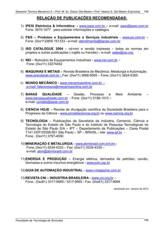 Desenho Técnico Mecânico II – Prof. M. Sc. Edson Del Mastro / Prof. Helena S. Del Mastro Espíndola
Faculdade de Tecnologia de Sorocaba
159
159
RELAÇÃO DE PUBLICAÇÕES RECOMENDADAS:
1) IPESI Eletrônica & Informática: - www.ipesi.com.br – e-mail: ipesi@ipesi.com.br
Fone: 3670-1677 para solicitar informações e catálogos
2) P&S – Produtos e Equipamentos e Serviços Industriais - www.ps.com.br –
Fone: (0xx11)0800 161333 - e-mail: atendimento@banas.com.br
3) ISO CATALOGUE 2004 – cd-rom e versão impressa – todas as normas em
projetos e outras publicações ( inglês ou francês) – e-mail: sales@iso.org
4) NEI – Noticiário de Equipamentos Industriais - www.nei.com.br –
Fone.:(0xx11) 33274452
5) MAQUINAS E METAIS – Revista Brasileira de Mecânica, Metalurgia e Automação.
www.arandanet.com.br - Fax: (0xx11) 3666-9585 – Fone.:(0xx11) 3824-5300
6) MUNDO MECÂNICO - www.mecanicaonline.com.br -
e-mail: faleconosco@mecanicaonline.com.br
7) BANAS QUALIDADE – Gestão, Processo e Meio Ambiente –
www.banasqualidade.com.br - Fone: (0xx11) 5188-1515 –
e-mail: contato@epse.com.br
8) CIENCIA HOJE – Revista de divulgação cientifica da Sociedade Brasileira para o
Progresso da Ciência - www.jornaldaciencia.org.br ou www.ciencia.org.br
9) TECNOLOGIA – Publicações da Secretaria da Indústria, Comercio, Ciência e
Tecnologia do Estado de São Paulo e do Instituto de Pesquisa Tecnológicas do
Estado de São Paulo S/A – IPT – Departamento de Publicações – Caixa Postal
7141 CEP:05508-901 São Paulo – SP – BRASIL - site: www.ipt.br -
Fone.: (0xx11) 3767-4000
10)MINEIRAÇÃO E METALURGIA - www.abmbrasil.com.br/cim -
Fone.:(0xx11) 5534-4333 – Fax: (0xx11) 5534-4330 –
e-mail: abm@abmbrasil.com.br
11)ENERGIA E PRODUÇÃO – Energia elétrica, derivados de petróleo, carvão,
biomassa e outros insumos energéticos - www.poli.usp.br
12)GUIA DE AUTOMAÇÃO INDUSTRIAL - www.i-magazine.com.br
13)REVISTA CNI – INDUSTRIA BRASILEIRA - www.cni.org.br -
Fone.: (0xx61) 3317-9989 / 3317-9993 - Fax: (0xx61) 3317-9994
atualizado em: Janeiro de 2012
 