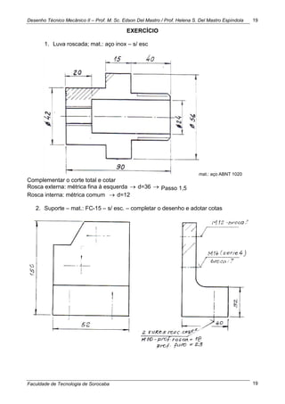 Desenho Técnico Mecânico II – Prof. M. Sc. Edson Del Mastro / Prof. Helena S. Del Mastro Espíndola
Faculdade de Tecnologia de Sorocaba
19
19
EXERCÍCIO
1. Luva roscada; mat.: aço inox – s/ esc
mat.: aço ABNT 1020
Complementar o corte total e cotar
Rosca externa: métrica fina à esquerda  d=36  Passo 1,5
Rosca interna: métrica comum  d=12
2. Suporte – mat.: FC-15 – s/ esc. – completar o desenho e adotar cotas
 