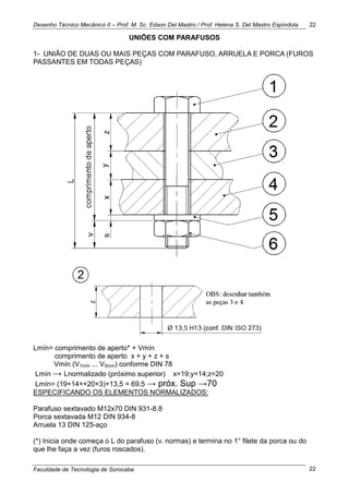 Desenho Técnico Mecânico II – Prof. M. Sc. Edson Del Mastro / Prof. Helena S. Del Mastro Espíndola
Faculdade de Tecnologia de Sorocaba
22
22
UNIÕES COM PARAFUSOS
1- UNIÃO DE DUAS OU MAIS PEÇAS COM PARAFUSO, ARRUELA E PORCA (FUROS
PASSANTES EM TODAS PEÇAS)
Lmín= comprimento de aperto* + Vmín
comprimento de aperto x + y + z + s
Vmín (V1mín ... V5mín) conforme DIN 78
Lmín → Lnormalizado (próximo superior) x=19;y=14;z=20
Lmín= (19+14++20+3)+13,5 = 69,5 → próx. Sup →70
ESPECIFICANDO OS ELEMENTOS NORMALIZADOS:
Parafuso sextavado M12x70 DIN 931-8.8
Porca sextavada M12 DIN 934-8
Arruela 13 DIN 125-aço
(*) Inicia onde começa o L do parafuso (v. normas) e termina no 1° filete da porca ou do
que lhe faça a vez (furos roscados).
 