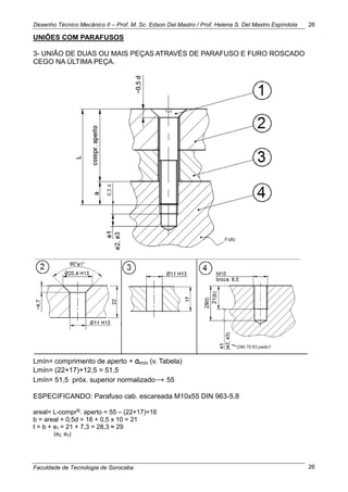 Desenho Técnico Mecânico II – Prof. M. Sc. Edson Del Mastro / Prof. Helena S. Del Mastro Espíndola
Faculdade de Tecnologia de Sorocaba
26
26
UNIÕES COM PARAFUSOS
3- UNIÃO DE DUAS OU MAIS PEÇAS ATRAVÉS DE PARAFUSO E FURO ROSCADO
CEGO NA ÚLTIMA PEÇA.
Lmín= comprimento de aperto + amín (v. Tabela)
Lmín= (22+17)+12,5 = 51,5
Lmín= 51,5 próx. superior normalizado→ 55
ESPECIFICANDO: Parafuso cab. escareada M10x55 DIN 963-5.8
areal= L-comprto
. aperto = 55 – (22+17)=16
b = areal + 0,5d = 16 + 0,5 x 10 = 21
t = b + e1 = 21 + 7,3 = 28,3 ≈ 29
(e2, e3)
 