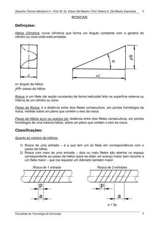 Desenho Técnico Mecânico II – Prof. M. Sc. Edson Del Mastro / Prof. Helena S. Del Mastro Espíndola
Faculdade de Tecnologia de Sorocaba
3
3
ROSCAS
Definições:
Hélice Cilíndrica: curva cilíndrica que forma um ângulo constante com a geratriz do
cilindro ou cone onde está enrolada
α= ângulo da hélice
ph= passo da hélice
Rosca: é um filete (de seção constante) de forma helicoidal feito na superfície externa ou
interna de um cilindro ou cone.
Passo da Rosca: é a distância entre dois filetes consecutivos, em pontos homólogos da
rosca, medida sobre um plano que contém o eixo da rosca.
Passo da Hélice a(ph) ou avanço (a): distância entre dois filetes consecutivos, em pontos
homólogos de uma mesma hélice, sobre um plano que contém o eixo da rosca.
Classificações:
Quanto ao número de hélices:
1) Rosca de uma entrada – é a que tem um só filete em correspondência com o
passo da hélice.
2) Rosca com mais de uma entrada – dois ou mais filetes são abertos no espaço
correspondente ao passo da hélice (para se obter um avanço maior sem recorrer a
um filete maior – que iria requerer um diâmetro também maior.
Rosca de 1 entrada Rosca de 2 entradas
a = 2p
 