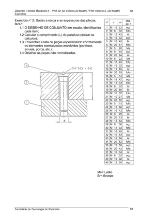 Desenho Técnico Mecânico II – Prof. M. Sc. Edson Del Mastro / Prof. Helena S. Del Mastro
Espíndola
Faculdade de Tecnologia de Sorocaba
68
68
Exercício n° 2: Dadas a rosca e as espessuras das placas,
fazer:
1.1 O DESENHO DE CONJUNTO em escala, identificando
cada item;
1.2 Calcular o comprimento (L) do parafuso (deixar os
cálculos);
1.3 Preencher a lista de peças especificando corretamente
os elementos normalizados envolvidos (parafuso,
arruela, porca, etc.);
1.4 Detalhar as peças não normalizadas.
nº d m
Mat.
pç. 1
1 M 16 22 aço
2 M 8 32 fofo
3 M 12 42 Al
4 M 16 32 aço
5 M 16 40 Br
6 M 20 67 fofo
7 M 5 20 Ms
8 M 8 40 aço
9 M 20 64 Al
10 M 6 22 Ms
11 M 10 40 fofo
12 M 16 32 aço
13 M 12 55 Al
14 M 20 78 fofo
15 M 5 14 Ms
16 M 16 42 aço
17 M 12 33 fofo
18 M 6 32 Al
19 M 20 56 Br
20 M 16 32 fofo
21 M 10 27 Ms
22 M 20 52 aço
23 M 5 15 fofo
24 M 12 50 aço
25 M 16 42 fofo
26 M 6 20 Al
27 M 20 73 Br
28 M 12 52 fofo
29 M 8 30 aço
30 M 12 33 fofo
31 M 16 40 Al
32 M 10 53 aço
33 M 16 50 Al
34 M 20 82 fofo
35 M 12 50 aço
36 M 20 42 fofo
37 M 16 34 Al
38 M 6 32 aço
39 M 10 36 Al
40 M 12 30 aço
Ms= Latão
Br= Bronze
 